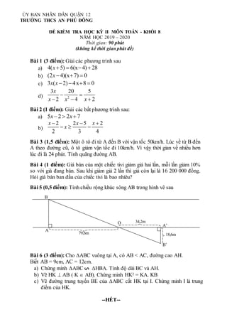 Bài 1 (3 điểm): Giải các phương trình sau
a) 4( 5) 6(x 4) 28
x    
b) (2 4)(x 7) 0
x   
c) 3 ( 2) 4x 8 0
x x    
d) 2
3 20 5
2 4 2
x
x x x
 
  
Bài 2 (1 điểm): Giải các bất phương trình sau:
a) 5 2 2 7
x x
  
b)
2 2 5 2
2 3 4
x x x
x
  
  
Bài 3 (1,5 điểm): Một ô tô đi từ A đến B với vận tốc 50km/h. Lúc về từ B đến
A theo đường cũ, ô tô giảm vận tốc đi 10km/h. Vì vậy thời gian về nhiều hơn
lúc đi là 24 phút. Tính quãng đường AB.
Bài 4 (1 điểm): Giá bán của một chiếc tivi giảm giá hai lần, mỗi lần giảm 10%
so với giá đang bán. Sau khi giảm giá 2 lần thì giá còn lại là 16 200 000 đồng.
Hỏi giá bán ban đầu của chiếc tivi là bao nhiêu?
Bài 5 (0,5 điểm): Tính chiều rộng khúc sông AB trong hình vẽ sau
Bài 6 (3 điểm): Cho ABC vuông tại A, có AB < AC, đường cao AH.
Biết AB = 9cm, AC = 12cm.
a) Chứng minh ABC HBA. Tính độ dài BC và AH.
b) Vẽ HK  AB ( K  AB). Chứng minh HK2 = KA. KB
c) Vẽ đường trung tuyến BE của ABC cắt HK tại I. Chứng minh I là trung
điểm của HK.
--HẾT--
ỦY BAN NHÂN DÂN QUẬN 12
TRƯỜNG THCS AN PHÚ ĐÔNG
ĐỀ KIỂM TRA HỌC KỲ II MÔN TOÁN - KHỐI 8
NĂM HỌC 2019 – 2020
Thời gian: 90 phút
(không kể thời gian phát đề)
S
O
A
B
A’
B’
79,6m
34,2m
18,6m
 