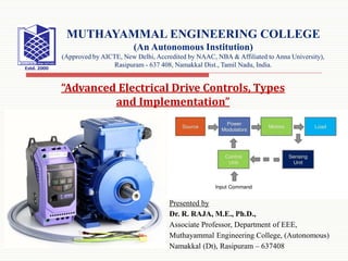 Presented by
Dr. R. RAJA, M.E., Ph.D.,
Associate Professor, Department of EEE,
Muthayammal Engineering College, (Autonomous)
Namakkal (Dt), Rasipuram – 637408
MUTHAYAMMAL ENGINEERING COLLEGE
(An Autonomous Institution)
(Approved by AICTE, New Delhi, Accredited by NAAC, NBA & Affiliated to Anna University),
Rasipuram - 637 408, Namakkal Dist., Tamil Nadu, India.
“Advanced Electrical Drive Controls, Types
and Implementation”
 