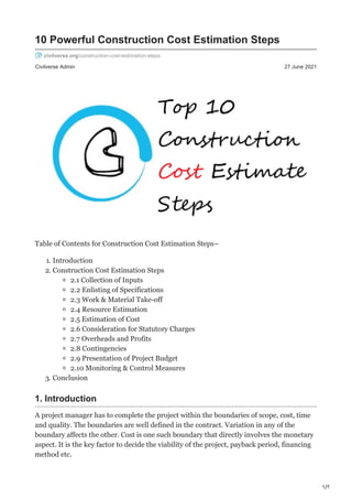 1/7
Civilverse Admin 27 June 2021
10 Powerful Construction Cost Estimation Steps
civilverse.org/construction-cost-estimation-steps
Table of Contents for Construction Cost Estimation Steps–
1. Introduction
2. Construction Cost Estimation Steps
2.1 Collection of Inputs
2.2 Enlisting of Specifications
2.3 Work & Material Take-off
2.4 Resource Estimation
2.5 Estimation of Cost
2.6 Consideration for Statutory Charges
2.7 Overheads and Profits
2.8 Contingencies
2.9 Presentation of Project Budget
2.10 Monitoring & Control Measures
3. Conclusion
1. Introduction
A project manager has to complete the project within the boundaries of scope, cost, time
and quality. The boundaries are well defined in the contract. Variation in any of the
boundary affects the other. Cost is one such boundary that directly involves the monetary
aspect. It is the key factor to decide the viability of the project, payback period, financing
method etc.
 