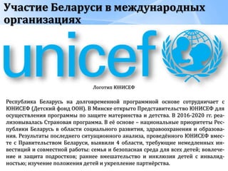 Участие Беларуси в международных
организациях
Логотип ЮНИСЕФ
Республика Беларусь на долговременной программной основе сотрудничает с
ЮНИСЕФ (Детский фонд ООН). В Минске открыто Представительство ЮНИСЕФ для
осуществления программы по защите материнства и детства. В 2016-2020 гг. реа-
лизовывалась Страновая программа. В её основе – национальные приоритеты Рес-
публики Беларусь в области социального развития, здравоохранения и образова-
ния. Результаты последнего ситуационного анализа, проведённого ЮНИСЕФ вмес-
те с Правительством Беларуси, выявили 4 области, требующие немедленных ин-
вестиций и совместной работы: семья и безопасная среда для всех детей; вовлече-
ние и защита подростков; раннее вмешательство и инклюзия детей с инвалид-
ностью; изучение положения детей и укрепление партнёрства.
 