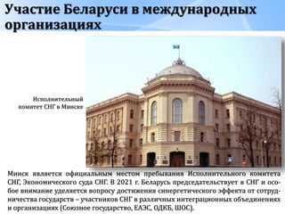 Участие Беларуси в международных
организациях
Минск является официальным местом пребывания Исполнительного комитета
СНГ, Экономического суда СНГ. В 2021 г. Беларусь председательствует в СНГ и осо-
бое внимание уделяется вопросу достижения синергетического эффекта от сотруд-
ничества государств – участников СНГ в различных интеграционных объединениях
и организациях (Союзное государство, ЕАЭС, ОДКБ, ШОС).
Исполнительный
комитет СНГ в Минске
 
