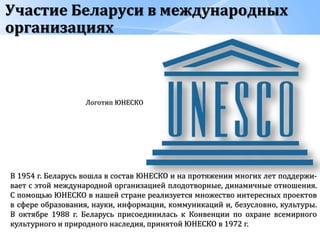 Участие Беларуси в международных
организациях
Логотип ЮНЕСКО
В 1954 г. Беларусь вошла в состав ЮНЕСКО и на протяжении многих лет поддержи-
вает с этой международной организацией плодотворные, динамичные отношения.
С помощью ЮНЕСКО в нашей стране реализуется множество интересных проектов
в сфере образования, науки, информации, коммуникаций и, безусловно, культуры.
В октябре 1988 г. Беларусь присоединилась к Конвенции по охране всемирного
культурного и природного наследия, принятой ЮНЕСКО в 1972 г.
 