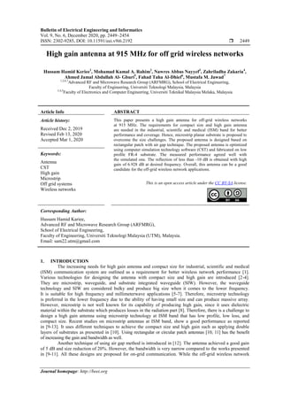 Bulletin of Electrical Engineering and Informatics
Vol. 9, No. 6, December 2020, pp. 2449~2454
ISSN: 2302-9285, DOI: 10.11591/eei.v9i6.2192  2449
Journal homepage: http://beei.org
High gain antenna at 915 MHz for off grid wireless networks
Hussam Hamid Keriee1
, Mohamad Kamal A. Rahim2
, Nawres Abbas Nayyef3
, Zahriladha Zakaria4
,
Ahmed Jamal Abdullah Al- Gburi5
, Fahad Taha Al-Dhief6
, Mustafa M. Jawad7
1,2,6,7
Advanced RF and Microwave Research Group (ARFMRG), School of Electrical Engineering,
Faculty of Engineering, Universiti Teknologi Malaysia, Malaysia
3,4,5
Faculty of Electronics and Computer Engineering, Universiti Teknikal Malaysia Melaka, Malaysia
Article Info ABSTRACT
Article history:
Received Dec 2, 2019
Revised Feb 13, 2020
Accepted Mar 1, 2020
This paper presents a high gain antenna for off-grid wireless networks
at 915 MHz. The requirements for compact size and high gain antenna
are needed in the industrial, scientific and medical (ISM) band for better
performance and coverage. Hence, microstrip planar substrate is proposed to
overcome the size challenges. The proposed antenna is designed based on
rectangular patch with air gap technique. The proposed antenna is optimized
using computer simulation technology software (CST) and fabricated on low
profile FR-4 substrate. The measured performance agreed well with
the simulated one. The reflection of less than -10 dB is obtained with high
gain of 6.928 dB at desired frequency. Overall, this antenna can be a good
candidate for the off-grid wireless network applications.
Keywords:
Antenna
CST
High gain
Microstrip
Off grid systems
Wireless networks
This is an open access article under the CC BY-SA license.
Corresponding Author:
Hussam Hamid Kariee,
Advanced RF and Microwave Research Group (ARFMRG),
School of Electrical Engineering,
Faculty of Engineering, Universiti Teknologi Malaysia (UTM), Malaysia.
Email: sam22.utm@gmail.com
1. INTRODUCTION
The increasing needs for high gain antenna and compact size for industrial, scientific and medical
(ISM) communication system are outlined as a requirement for better wireless network performance [1].
Various technologies for designing the antenna with compact size and high gain are introduced [2-4].
They are microstrip, waveguide, and substrate integrated waveguide (SIW). However, the waveguide
technology and SIW are considered bulky and produce big size when it comes to the lower frequency.
It is suitable for high frequency and millimeterwave applications [5-7]. Therefore, microstrip technology
is preferred in the lower frequency due to the ability of having small size and can produce massive array.
However, microstrip is not well known for its capability of producing high gain, since it uses dielectric
material within the substrate which produces losses in the radiation part [8]. Therefore, there is a challenge to
design a high gain antenna using microstrip technology at ISM band that has low profile, low loss, and
compact size. Recent studies on microstrip antennas at ISM band, show a good performance as reported
in [9-13]. It uses different techniques to achieve the compact size and high gain such as applying double
layers of substrates as presented in [10]. Using rectangular or circular patch antennas [10, 11] has the benefit
of increasing the gain and bandwidth as well.
Another technique of using air gap method is introduced in [12]. The antenna achieved a good gain
of 5 dB and size reduction of 20%. However, the bandwidth is very narrow compared to the works presented
in [9-11]. All these designs are proposed for on-grid communication. While the off-grid wireless network
 