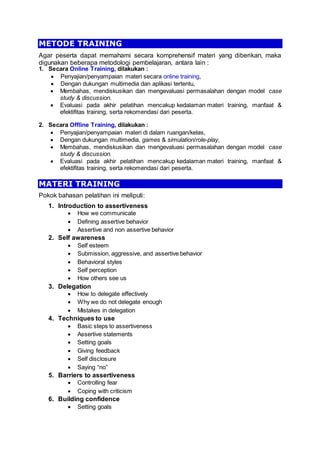 METODE TRAINING
Agar peserta dapat memahami secara komprehensif materi yang diberikan, maka
digunakan beberapa metodologi pembelajaran, antara lain :
1. Secara Online Training, dilakukan :
 Penyajian/penyampaian materi secara online training,
 Dengan dukungan multimedia dan aplikasi tertentu,
 Membahas, mendiskusikan dan mengevaluasi permasalahan dengan model case
study & discussion.
 Evaluasi pada akhir pelatihan mencakup kedalaman materi training, manfaat &
efektifitas training, serta rekomendasi dari peserta.
2. Secara Offline Training, dilakukan :
 Penyajian/penyampaian materi di dalam ruangan/kelas,
 Dengan dukungan multimedia, games & simulation/role-play,
 Membahas, mendiskusikan dan mengevaluasi permasalahan dengan model case
study & discussion.
 Evaluasi pada akhir pelatihan mencakup kedalaman materi training, manfaat &
efektifitas training, serta rekomendasi dari peserta.
MATERI TRAINING
Pokok bahasan pelatihan ini meliputi:
1. Introduction to assertiveness
 How we communicate
 Defining assertive behavior
 Assertive and non assertive behavior
2. Self awareness
 Self esteem
 Submission, aggressive, and assertive behavior
 Behavioral styles
 Self perception
 How others see us
3. Delegation
 How to delegate effectively
 Why we do not delegate enough
 Mistakes in delegation
4. Techniques to use
 Basic steps to assertiveness
 Assertive statements
 Setting goals
 Giving feedback
 Self disclosure
 Saying “no”
5. Barriers to assertiveness
 Controlling fear
 Coping with criticism
6. Building confidence
 Setting goals
 