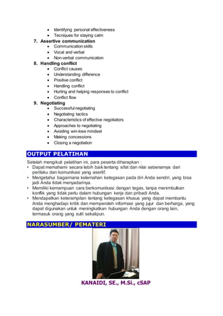  Identifying personal effectiveness
 Tecniques for staying calm
7. Assertive communication
 Communication skills
 Vocal and verbal
 Non-verbal communication
8. Handling conflict
 Conflict causes
 Understanding difference
 Positive conflict
 Handling conflict
 Hurting and helping responses to conflict
 Conflict flow
9. Negotiating
 Successful negotiating
 Negotiating tactics
 Characteristics of effective negotiators
 Approaches to negotiating
 Avoiding win-lose mindset
 Making concessions
 Closing a negotiation
OUTPUT PELATIHAN
Setelah mengikuti pelatihan ini, para peserta diharapkan :
• Dapat memahami secara lebih baik tentang sifat dan nilai sebenarnya dari
perilaku dan komunikasi yang asertif.
• Mengetahui bagaimana kelemahan ketegasan pada diri Anda sendiri, yang bisa
jadi Anda tidak menyadarinya.
• Memiliki kemampuan cara berkomunikasi dengan tegas, tanpa menimbulkan
konflik yang tidak perlu dalam hubungan kerja dan pribadi Anda.
• Mendapatkan keterampilan tentang ketegasan khusus yang dapat membantu
Anda menghadapi kritik dan memperoleh informasi yang jujur dan berharga, yang
dapat digunakan untuk meningkatkan hubungan Anda dengan orang lain,
termasuk orang yang sulit sekalipun.
NARASUMBER/ PEMATERI
KANAIDI, SE., M.Si., cSAP
 