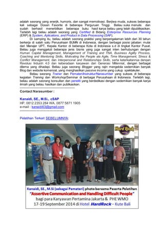 adalah seorang yang enerjik, humoris, dan sangat memotivasi. Berjiwa muda, sukses beberapa
kali sebagai Dosen Favorite di beberapa Perguruan Tinggi. Beliau suka menulis dan
sudah berhasil menerbitkan beberapa buku hasil karya beliau yang telah dipublikasikan.
Terlebih lagi beliau adalah seorang yang Certified di Bidang Enterprise Resources Planning
(ERP) & System, Aplications, and Product in Data Processing (SAP).
Di samping itu, beliau adalah seorang praktisi yang berpengalaman lebih dari 30 tahun
berkerja di salah satu Perusahaan BUMN di Indonesia, dengan berbagai posisi jabatan: mulai
dari Manajer UPT, Kepala Kantor di beberapa Kota di Indonesia s.d di tingkat Kantor Pusat.
Beliau juga menggeluti beberapa jenis bisnis yang juga sangat inten berhubungan dengan
Human Capital Management, Management of Training and TNA, Business Agility Process,
Coaching and Mentoring Skills, Motivating the People ala Agile, Time Management, Stress &
Conflict Management, dan Interpersonal and Relationships Skills, serta keterkaitannya dengan
Revolusi Industri 4.0 dan keberadaan karyawan dari Generasi Millennial, dengan berbagai
dilema yang dihadapi. Beliau juga seorang Blogger yang rajin mengelola sedemikian banyak
Blog dan website komersial, yang menghasilkan passive income yang cukup spektakuler.
Beliau seorang Trainer dan Pemateri/Instruktur/Narasumber yang sukses di beberapa
kegiatan Training dan Workshop/Seminar di berbagai Perusahaan di Indonesia. Terlebih lagi,
beliau adalah seorang konsultan dan peneliti yang berdedikasi dengan sedemikian banyak karya
ilmiah yang beliau hasilkan dan publikasikan.
-----------------------------------------------------
Contact Narasumber :
Kanaidi, SE., M.Si., cSAP
HP. 0812 2353 284 WA. 0877 5871 1905
e-mail : kanaidi63@gmail.com
-----------------------------------------
Pelatihan Terkait SEBELUMNYA:
 