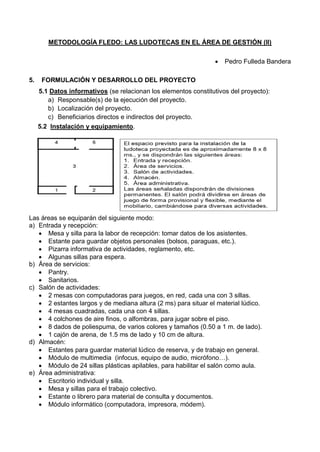 METODOLOGÍA FLEDO: LAS LUDOTECAS EN EL ÁREA DE GESTIÓN (II)
 Pedro Fulleda Bandera
5. FORMULACIÓN Y DESARROLLO DEL PROYECTO
5.1 Datos informativos (se relacionan los elementos constitutivos del proyecto):
a) Responsable(s) de la ejecución del proyecto.
b) Localización del proyecto.
c) Beneficiarios directos e indirectos del proyecto.
5.2 Instalación y equipamiento.
Las áreas se equiparán del siguiente modo:
a) Entrada y recepción:
 Mesa y silla para la labor de recepción: tomar datos de los asistentes.
 Estante para guardar objetos personales (bolsos, paraguas, etc.).
 Pizarra informativa de actividades, reglamento, etc.
 Algunas sillas para espera.
b) Área de servicios:
 Pantry.
 Sanitarios.
c) Salón de actividades:
 2 mesas con computadoras para juegos, en red, cada una con 3 sillas.
 2 estantes largos y de mediana altura (2 ms) para situar el material lúdico.
 4 mesas cuadradas, cada una con 4 sillas.
 4 colchones de aire finos, o alfombras, para jugar sobre el piso.
 8 dados de poliespuma, de varios colores y tamaños (0.50 a 1 m. de lado).
 1 cajón de arena, de 1.5 ms de lado y 10 cm de altura.
d) Almacén:
 Estantes para guardar material lúdico de reserva, y de trabajo en general.
 Módulo de multimedia (infocus, equipo de audio, micrófono…).
 Módulo de 24 sillas plásticas apilables, para habilitar el salón como aula.
e) Área administrativa:
 Escritorio individual y silla.
 Mesa y sillas para el trabajo colectivo.
 Estante o librero para material de consulta y documentos.
 Módulo informático (computadora, impresora, módem).
 