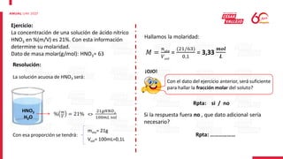 Ejercicio:
La concentración de una solución de ácido nítrico
HNO3 en %(m/V) es 21%. Con esta información
determine su molaridad.
Dato de masa molar(g/mol): HNO3= 63
Resolución:
La solución acuosa de HNO3 será:
HNO3
H2O
% 𝑚
𝑉
= 21% <>
21𝑔𝐻𝑁𝑂3
100𝑚𝐿 𝑠𝑜𝑙
Con esa proporción se tendrá:
msto= 21g
Vsol= 100mL=0,1L
Hallamos la molaridad:
𝑀 =
𝑛𝑠𝑡𝑜
𝑉𝑠𝑜𝑙
=
(21/63)
0,1
= 3,33
𝒎𝒐𝒍
𝑳
¡OJO!
Con el dato del ejercicio anterior, será suficiente
para hallar la fracción molar del soluto?
Rpta: si / no
Si la respuesta fuera no , que dato adicional sería
necesario?
Rpta: ………………
 