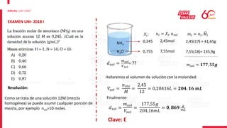 EXAMEN UNI- 2018 I
Resolución:
Como se trata de una solución 12M (mezcla
homogénea) se puede asumir cualquier porción de
mezcla, por ejemplo nsol=10 moles.
NH3
H2O
𝑋𝑖:
0,245
0,755
𝑛𝑖 = 𝑋𝑖. 𝑛𝑠𝑜𝑙
2,45mol
7,55mol
𝑚𝑖 = 𝑛𝑖. 𝑀𝑖
2,45(17) = 41,65g
7,55(18)= 135,9g
𝑚𝑠𝑜𝑙 = 𝟏𝟕𝟕, 𝟓𝟓𝒈
𝑑𝑠𝑜𝑙 =
𝑚𝑠𝑜𝑙
𝑉𝑠𝑜𝑙
= ??
Hallaremos el volumen de solución con la molaridad:
𝑉𝑠𝑜𝑙 =
𝑛𝑠𝑡𝑜
𝑀
=
2,45
12
= 0,20416𝐿 = 𝟐𝟎𝟒, 𝟏𝟔 𝒎𝑳
Finalmente:
𝑑𝑠𝑜𝑙 =
𝑚𝑠𝑜𝑙
𝑉𝑠𝑜𝑙
=
177,55𝑔
204,16𝑚𝐿
= 𝟎, 𝟖𝟔𝟗 𝑔
𝑚𝐿
Clave: E
 