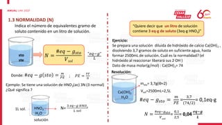 1.3 NORMALIDAD (N)
Indica el número de equivalentes gramo de
soluto contenido en un litro de solución.
sto
ste
𝑁 =
#𝑒𝑞 − 𝑔𝑠𝑡𝑜
𝑉𝑠𝑜𝑙
"𝑒𝑞−𝑔"
𝐿
1L sol. HNO3
H2O
N=
3 𝑒𝑞−𝑔 𝐻𝑁𝑂3
𝐿 𝑠𝑜𝑙
solución
Ejemplo: Se tiene una solución de HNO3(ac) 3N (3 normal)
¿Qué significa ?
Donde: #𝑒𝑞 − 𝑔 𝑠𝑡𝑜 = 𝑚
𝑃𝐸 ; 𝑃𝐸 =
𝑃𝐹
ϴ
“Quiere decir que un litro de solución
contiene 3 eq-g de soluto (3eq-g HNO3)”
Ejercicio:
Se prepara una solución diluida de hidróxido de calcio Ca(OH)2 ,
disolviendo 3,7 gramos de soluto en suficiente agua, hasta
formar 2500mL de solución. Cuál es la normalidad? (el
hidróxido al reaccionar liberará sus 2 OH-)
Dato de masa molar(g/mol) : Ca(OH)2= 74
Resolución:
Ca(OH)2
H2O
msto= 3,7g(ϴ=2)
#𝑒𝑞 − 𝑔𝑠𝑡𝑜 =
𝑚
𝑃𝐸
=
3,7
(74/2)
= 0,1eq-g
𝑁 =
#𝑒𝑞−𝑔𝑠𝑡𝑜
𝑉𝑠𝑜𝑙
=
0,1
2,5
= 0,04
𝒆𝒒−𝒈
𝑳
Vsol=2500mL=2,5L
 