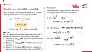Relación entre normalidad y molaridad:
Para las mismas condiciones de temperatura y presión
en que se encuentre una solución, se cumplirá:
𝑁 =
#𝑒𝑞−𝑔𝑠𝑡𝑜
𝑉𝑠𝑜𝑙
=
𝑛.ϴ
𝑉𝑠𝑜𝑙
= 𝑀. ϴ
∴ 𝑁 = 𝑀. 𝜃
Recuerde que : ϴ es el parámetro de PE.
Ejercicio:
Para las siguientes soluciones, determine cuanto vale su
normalidad o molaridad, según el caso presentado:
I. Solución de NiF3(ac) 0,2M (solución usada en reacción
metátesis).
II. Solución de H2SO4(ac) 0,5N (el ácido al reaccionar es
diprótico).
III. Solución de KMnO4(ac) 0,3M (solución usada como
agente oxidante, siendo el producto el catión Mn2+ )
Resolución:
Determinaremos el parámetro “ϴ” del soluto
en cada solución para hacer la conversión:
I) sto: NiF3 ; ϴ=3
3+ 1-
N=M.ϴ= 0,2x 3 = 0,6
𝑒𝑞−𝑔
𝑳
II) sto: H2SO4 ; ϴ= 2 (ácido diprótico)
M=
𝑁
ϴ
=
0,5
2
= 0,25
𝒎𝒐𝒍
𝑳
III) sto: KMnO4 Mn
+7 2+
ϴ=5
N=M.ϴ= 0,3x 5 = 1,5
𝒆𝒒−𝒈
𝑳
 
