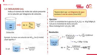 1.4 MOLALIDAD (m).
Indica el número de moles de soluto presente
en la solución por kilogramo de solvente.
sto
ste
𝑚 =
𝑛𝑠𝑡𝑜
𝑚𝑠𝑡𝑒
"𝑚𝑜𝑙"
𝑘𝑔
Ejemplo: Se tiene una solución de HCl(ac) 5m (5 molal)
¿Qué significa ?
1L sol. HCl
H2O
m=
5 𝑚𝑜𝑙𝐻𝐶𝑙
𝑘𝑔 𝐻2𝑂
“Quiere decir que un kilogramo de agua
contiene 5 mol de soluto (5mol HCl)”
Ejercicio:
A 20°C la solubilidad de la glucosa (C6H12O6) es 87g/100gH2O.
Calcule la molalidad de dicha solución.
Masa molar(g/mol): C6H12O6= 180
Resolución:
C6H12O6
H2O
𝑆 =
87𝑔C6H12O6
100𝑔H2O
nsto=
87
180
= 0,483mol
mste= 100g = 0,1kg
𝑚 =
𝑛𝑠𝑡𝑜
𝑚𝑠𝑡𝑒
=
0,483𝑚𝑜𝑙
0,1𝑘𝑔
= 4,83 𝒎𝒐𝒍
𝒌𝒈
𝑆𝑜𝑙𝑢𝑐𝑖ó𝑛
 