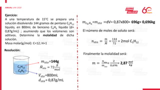 Ejercicio:
A una temperatura de 15°C se prepara una
solución disolviendo 144 gramos de pentano C5H12
líquido, en 800mL de benceno C6H6 líquido (d=
0,87g/mL) ; asumiendo que los volúmenes son
aditivos. Determine la molalidad de dicha
solución.
Masa molar(g/mol): C=12; H=1
Resolución:
C5H12
C6H6
𝑚𝑠𝑡𝑜=144g
𝑀𝑠𝑡𝑜 = 72
𝑔
𝑚𝑜𝑙
𝑉𝑠𝑡𝑒=800mL
𝑑𝑠𝑡𝑒= 0,87g/mL
𝑚𝑐6𝐻6
=𝑚𝑠𝑡𝑒 =dV= 0,87x800= 696g= 0,696kg
El número de moles de soluto será:
𝑛𝑠𝑡𝑜 =
𝑚
𝑀
=
144
72
= 2mol C5H12
Finalmente la molalidad será:
𝑚 =
𝑛𝑠𝑡𝑜
𝑚𝑠𝑡𝑒
=
2
0,696
= 2,87 𝒎𝒐𝒍
𝒌𝒈
 