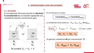 II. OPERACIONES CON SOLUCIONES
2.1 DILUCIÓN.
Es una operación física que consiste en disminuir
la concentración de una solución agregando una
cantidad de solvente, comúnmente agua.
sto sto
V
V1
C1
V2
C2
En una dilución se cumple:
𝑪𝒂𝒏𝒕𝒊𝒅𝒂𝒅𝒔𝒕𝒐(𝟏) = 𝑪𝒂𝒏𝒕𝒊𝒅𝒂𝒅𝒔𝒕𝒐(𝟐)
La cantidad de soluto podrá ser: msto , Vsto , nsto , #eq-g(sto)
Si es nsto n sto(1) = n sto (2) Pero : n=M.V
M1 . V1 = M2 . V2
En general, cambiamos M por concentración “C” :
C1 . VSol(1) = C2 . VSol(2)
Se cumple: V2 = V1 + V
 