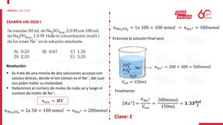 EXAMEN UNI 2020-I
Resolución:
 Se trata de una mezcla de dos soluciones acuosas con
solutos iónicos, donde el ion común es el Na+ , del cual
nos piden hallar su molaridad.
 Hallaremos el número de moles de cada sal y luego el
numero de moles de Na+:
𝑛𝑠𝑡𝑜 = 𝑀𝑉
𝑛𝑁𝑎2𝑆𝑂4
= 2𝑥 50 = 100 𝑚𝑚𝑜𝑙 → 𝑛𝑁𝑎+ = 200𝑚𝑚𝑜𝑙
𝑛𝑁𝑎3𝑃𝑂4
= 1𝑥 100 = 100 𝑚𝑚𝑜𝑙 → 𝑛𝑁𝑎+ = 300𝑚𝑚𝑜𝑙
Entonces la solución final será:
H2O
𝑆𝑂4
2−
𝑃𝑂4
3− Na+
𝑉𝑠𝑜𝑙 = 150𝑚𝐿
𝑛𝑁𝑎+ = 200 + 300 = 500𝑚𝑚𝑜𝑙
Finalmente:
𝑁𝑎+ =
𝑛𝑁𝑎+
𝑉𝑠𝑜𝑙
=
500𝑚𝑚𝑜𝐿
150𝑚𝐿
= 𝟑, 𝟑𝟑𝒎𝒐𝒍
𝑳
Clave: E
 