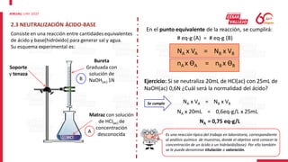 2.3 NEUTRALIZACIÓN ÁCIDO-BASE
Es una reacción típica del trabajo en laboratorio, correspondiente
al análisis químico de muestras, donde el objetivo será conocer la
concentración de un ácido o un hidróxido(base). Por ello también
se le puede denominar titulación o valoración.
Consiste en una reacción entre cantidades equivalentes
de ácido y base(hidróxido) para generar sal y agua.
Su esquema experimental es:
Bureta
Graduada con
solución de
NaOH(ac) 1N
Soporte
y tenaza
Matraz con solución
de HCl(ac) de
concentración
desconocida
A
B
En el punto equivalente de la reacción, se cumplirá:
# eq-g (A) = # eq-g (B)
NA x VA = NB x VB
nA x ϴA = nB x ϴB
Ejercicio: Si se neutraliza 20mL de HCl(ac) con 25mL de
NaOH(ac) 0,6N ¿Cuál será la normalidad del ácido?
Se cumple NA x VA = NB x VB
NA x 20mL = 0,6eq-g/L x 25mL
NA = 0,75 eq-g/L
 
