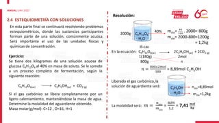 2.4 ESTEQUIOMETRÍA CON SOLUCIONES
En esta parte final se continuará resolviendo problemas
estequiométricos, donde las sustancias participantes
forman parte de una solución, comúnmente acuosa.
Será importante el uso de las unidades físicas y
químicas de concentración.
Ejercicio:
Se tiene dos kilogramos de una solución acuosa de
glucosa C6H12O6 al 40% en masa de soluto. Se le somete
a un proceso completo de fermentación, según la
siguiente reacción:
C6H12O6(ac) C2H5OH(ac) + CO2 (g)
Si el gas carbónico se libera completamente por un
ligero calentamiento, manteniéndose la masa de agua.
Determine la molalidad del aguardiente obtenido.
Masa molar(g/mol): C=12 , O=16, H=1
Resolución:
C6H12O6
H2O
2000g
40% msto= 40
100
. 2000= 800g
mste= 2000-800=1200g
= 1,2kg
En la ecuación: C6H12O6(ac) 2C2H5OH(ac) + 2CO2 (g)
1(180g) 2mol
800g n
𝑀=180
𝑛 =
800𝑥2𝑚𝑜𝑙
180
= 8,89mol C2H5OH
Liberado el gas carbónico, la
solución de aguardiente será: C2H5OH
H2O
nsto=8,89mol
mste=1,2kg
La molalidad será: 𝑚 =
𝑛𝑠𝑡𝑜
𝑚𝑠𝑡𝑒
=
8,89
1,2
= 7,41 𝒎𝒐𝒍
𝒌𝒈
 