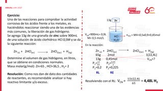 Ejercicio:
Una de las reacciones para comprobar la actividad
corrosiva de los ácidos frente a los metales, es
haciéndolos reaccionar siendo una de las evidencias
más comunes, la liberación de gas hidrógeno.
Se agrega 13g de una granalla de zinc sobre 900mL
de una solución de ácido clorhídrico HCl 0,5M y se da
la siguiente reacción:
Zn (s) + 2HCl(ac) ZnCl2(ac) + H2(g)
Determine el volumen de gas hidrógeno, en litros,
que se obtiene en condiciones normales.
Masa molar(g/mol): Zn=65 , HCl=36,5 , H2= 2
Resolución: Como nos dan de dato dos cantidades
de reactantes, es recomendable analizar si hay
reactivo limitante y/o exceso.
HCl
H2O
Vsol=900mL= 0,9L
M= 0,5 mol/L
nHCl = MV=0,5x0,9=0,45mol
Zn
13g
En la reacción:
Zn (s) + 2HCl(ac) ZnCl2(ac) + H2(g)
65g 2mol 1(22,4L)
13g 0,45mol VCN=?
P1=13
65
P2=0,45
2
P1=0,2 P2=0,225
RL RE
Resolviendo con el RL: VCN =
13𝑥22,4𝐿
65
= 4,48L H2
 