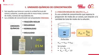 I. UNIDADES QUÍMICAS DE CONCENTRACIÓN
 Son aquellas que toma en cuenta la unidad formula del
soluto y solvente, usando para ello la masa molar, número
de moles, número de equivalentes etc.
 Las unidades de concentración son propiedades intensivas.
1.1 FRACCIÓN MOLAR DEL SOLUTO ( 𝑿𝒔𝒕𝒐 ).
Es una unidad de concentración que expresa la
proporción de moles de un soluto, con relación a la
cantidad de total de moles de la solución.
UNIDADES
QUÍMICAS
 MOLARIDAD
 NORMALIDAD
 MOLALIDAD
 FRACCIÓN MOLAR
𝑋𝑠𝑡𝑜 =
𝑛𝑠𝑡𝑜
𝑛𝑠𝑜𝑙
sto
ste
𝑛𝑠𝑜𝑙 = 𝑛𝑠𝑡𝑜 + 𝑛𝑠𝑡𝑒
Se cumple:
 0 < Xsto < 1
 Xsto + Xste = 1,0
𝑆𝑜𝑙𝑢𝑐𝑖ó𝑛
 