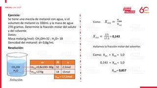 Ejercicio:
Se tiene una mezcla de metanol con agua, si el
volumen de metanol es 100mL y la masa de agua
270 gramos. Determine la fracción molar del soluto
y del solvente.
Datos:
Masa molar(g/mol): CH3OH=32 ; H2O= 18
Densidad del metanol: d= 0,8g/mL
Resolución:
CH3OH
H2O
m 𝑴 n
msto=0,8x100= 80g 32 2,5mol
mste=270g 18 15mol
nsol = 17,5mol
Como: 𝑋𝑠𝑡𝑜 =
𝑛𝑠𝑡𝑜
𝑛𝑠𝑜𝑙
𝑋𝑠𝑡𝑜 =
2,5
17,5
= 0,143
Hallamos la fracción molar del solvente:
Como: Xsto + Xste = 1,0
0,143 + Xste = 1,0
Xste= 0,857
𝑆𝑜𝑙𝑢𝑐𝑖ó𝑛
 