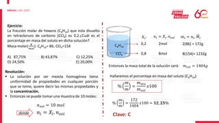 Ejercicio:
La fracción molar de hexano (C6H14) que esta disuelto
en tetracloruro de carbono (CCl4) es 0,2.¿Cuál es el
porcentaje en masa del soluto en dicha solución?
Masa molar(
𝑔
𝑚𝑜𝑙
): C6H14= 86, CCl4=154
A) 87,75% B) 43,87% C) 12,25%
D) 24,50% E) 20,00%
Resolución:
 La solución por ser mezcla homogénea tiene
uniformidad de propiedades en cualquier porción
que se tome, quiere decir las mismas propiedades y
la concentración.
 Entonces se puede tomar una muestra de 10 moles:
C6H14
CCl4
𝑛𝑖 = 𝑋𝑖. 𝑛𝑠𝑜𝑙
𝑛𝑠𝑜𝑙 = 10 𝑚𝑜𝑙
𝑋𝑖:
0,2
0,8
𝑛𝑖 = 𝑋𝑖. 𝑛𝑠𝑜𝑙
2mol
8mol
𝑚𝑖 = 𝑛𝑖. 𝑀𝑖
2(86) = 172g
8(154)= 1232g
Entonces la masa total de la solución será: 𝑚𝑠𝑜𝑙 = 1404𝑔
Hallaremos el porcentaje en masa del soluto (C6H14):
%
𝑚
𝑚
=
𝑚𝑠𝑡𝑜
𝑚𝑠𝑜𝑙
𝑥100
%
𝑚
𝑚
=
172
1404
𝑥100 = 𝟏𝟐, 𝟐𝟓%
Clave: C
donde
 