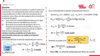 Ejercicio:
El ácido sulfúrico H2SO4 en soluciónes usadoen batería de
automóviles.Si la molaridadde dicha solución debe estar
comprendidaentre 4,2M y 5,2M. Dos estudiantes de la
academia,Juan y Rosa, deciden preparardicha soluciónen
el laboratoriosegún:
a) Juan vierte con cuidado392g de ácido puro en agua
destilada,hasta formar 800mL de solución.
b) Rosa toma una muestra del almacén y lee en la
etiqueta una concentraciónde 49% en masa y al
medir su densidadencuentra el valor de 1,27g/mL.
Dato de masa molar(g/mol): H2SO4= 98
¿Ambas muestras cumplirán con el valor de la
concentración molar para ser usado en la batería?
a) La molaridad de la solución preparada por Juan es:
H2SO4
H2O
msto= 392g 𝑛𝑠𝑡𝑜 =
𝑚
𝑀
=
392
98
= 4mol
𝑀 =
𝑛𝑠𝑡𝑜
𝑉𝑠𝑜𝑙
=
4
0,8
= 5 mol/L
Vsol=800mL=0,8L
b) La molaridad de la solución preparada por Rosa es:
Asume Vsol= 1L = 1000mL msol=d V = 1,27x1000= 1270g
msto= %(𝑚
𝑚
).msol = (
49
100
)x 1270g= 622,3g
𝑛𝑠𝑡𝑜 =
𝑚
𝑀
=
622,3
98
= 6,35mol
𝑀 =
𝑛𝑠𝑡𝑜
𝑉𝑠𝑜𝑙
=
6,35
1
= 6,35 mol/L
También se puede usar: 𝑀 =
%
𝑚
𝑚
.𝑑𝑠𝑜𝑙.10
𝑀 𝑠𝑡𝑜
dsol:
𝑔
𝑚𝐿
M =
49𝑥1,27𝑥10
98
= 6,35mol/L
Resolución:
Rpta: NO , la solución preparada por Rosa no cumple.
 