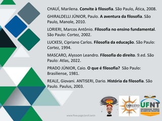 CHAUÍ, Marilena. Convite à filosofia. São Paulo, Ática, 2008.
GHIRALDELLI JÚNIOR, Paulo. A aventura da filosofia. São
Paulo, Manole, 2010.
LORIERI, Marcos Antônio. Filosofia no ensino fundamental.
São Paulo: Cortez, 2002.
LUCKESI, Cipriano Carlos. Filosofia da educação. São Paulo:
Cortez, 1994.
MASCARO, Alysson Leandro. Filosofia do direito. 9.ed. São
Paulo: Atlas, 2022.
PRADO JÚNIOR, Caio. O que é filosofia? São Paulo:
Brasiliense, 1981.
REALE, Giovani. ANTISERI, Dario. História da filosofia. São
Paulo. Paulus, 2003.
www.flow.page/prof.zanin
 
