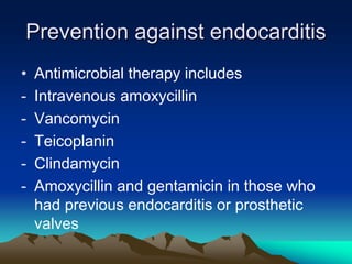 Prevention against endocarditis
• Antimicrobial therapy includes
- Intravenous amoxycillin
- Vancomycin
- Teicoplanin
- Clindamycin
- Amoxycillin and gentamicin in those who
had previous endocarditis or prosthetic
valves
 