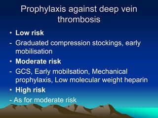 Prophylaxis against deep vein
thrombosis
• Low risk
- Graduated compression stockings, early
mobilisation
• Moderate risk
- GCS, Early mobilsation, Mechanical
prophylaxis, Low molecular weight heparin
• High risk
- As for moderate risk
 
