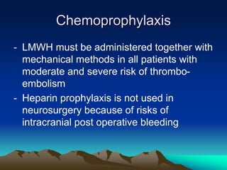 Chemoprophylaxis
- LMWH must be administered together with
mechanical methods in all patients with
moderate and severe risk of thrombo-
embolism
- Heparin prophylaxis is not used in
neurosurgery because of risks of
intracranial post operative bleeding
 