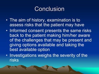 Conclusion
• The aim of history, examination is to
assess risks that the patient may have
• Informed consent presents the same risks
back to the patient making him/her aware
of the challenges that may be present and
giving options available and taking the
best available option
• Investigations weighs the severity of the
risks
 