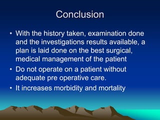 Conclusion
• With the history taken, examination done
and the investigations results available, a
plan is laid done on the best surgical,
medical management of the patient
• Do not operate on a patient without
adequate pre operative care.
• It increases morbidity and mortality
 