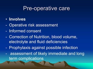 Pre-operative care
• Involves
- Operative risk assessment
- Informed consent
- Correction of Nutrition, blood volume,
electrolyte and fluid deficiencies
- Prophylaxis against possible infection
- assessment of likely immediate and long
term complications
 
