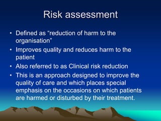 Risk assessment
• Defined as “reduction of harm to the
organisation”
• Improves quality and reduces harm to the
patient
• Also referred to as Clinical risk reduction
• This is an approach designed to improve the
quality of care and which places special
emphasis on the occasions on which patients
are harmed or disturbed by their treatment.
 