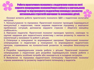 Основні аспекти роботи практичного психолога ЗДО з педагогами включали
наступне:
1. Консультування та підтримка: Практичний психолог проводив індивідуальні
консультації з педагогами, також надавав педагогам підтримку у вирішенні
проблемних ситуацій, допомагав керувати стресом і зберігати емоційну
стабільність.
2. Навчання педагогів: Практичний психолог проводив тренінги, семінари та
групові завдання для педагогічного колективу з метою розвитку їх навичок та
компетенцій у вихованні та роботі з дітьми.
3. Співпраця в плануванні та впровадженні програми: Практичний психолог
співпрацював із педагогами у плануванні та впровадженні педагогічних
програм, спрямованих на психологічний розвиток та емоційне благополуччя
дітей.
4. Розробка індивідуальних планів роботи з дітьми: Практичний психолог
співпрацював з педагогами для розробки індивідуальних планів роботи з
дітьми, які мають особливі потреби або знаходяться в складних ситуаціях.
5. Виявлення та підтримка педагогічного потенціалу: Практичний психолог
сприяв виявленню та розвитку педагогічного потенціалу у педагогів.
 