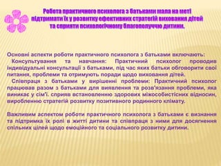 Основні аспекти роботи практичного психолога з батьками включають:
Консультування та навчання: Практичний психолог проводив
індивідуальні консультації з батьками, під час яких батьки обговорити свої
питання, проблеми та отримують поради щодо виховання дітей.
Співпраця з батьками у вирішенні проблеми: Практичний психолог
працював разом з батьками для виявлення та розв'язання проблеми, яка
виникає у сім'ї. сприяв встановленню здорових міжособистісних відносин,
виробленню стратегій розвитку позитивного родинного клімату.
Важливим аспектом роботи практичного психолога з батьками є визнання
та підтримка їх ролі в житті дитини та співпраця з ними для досягнення
спільних цілей щодо емоційного та соціального розвитку дитини.
 