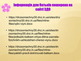 • https://dnzsoniachnyi30.dnz.in.ua/sites/dnz
soniachnyi30.dnz.in.ua/files/inline-
files/vpliv-viyni.docx
• https://dnzsoniachnyi30.dnz.in.ua/sites/dn
zsoniachnyi30.dnz.in.ua/files/inline-
files/pidkazki-batkam-chiya-ditina-zaznala-
fizichnikh-ushkodzhen-cherez-viynu.docx
• https://dnzsoniachnyi30.dnz.in.ua/sites/dn
zsoniachnyi30.dnz.in.ua/files/inline-
files/yakikh-pravil-dotrimuvati-batkam.docx
 