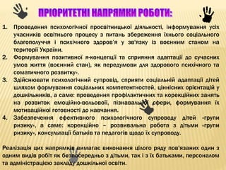 1. Проведення психологічної просвітницької діяльності, інформування усіх
учасників освітнього процесу з питань збереження їхнього соціального
благополуччя і психічного здоров’я у зв'язку із воєнним станом на
території України.
2. Формування позитивної я-концепції та сприяння адаптації до сучасних
умов життя (воєнний стан), як передумови для здорового психічного та
соматичного розвитку».
3. Здійснювати психологічний супровід, сприяти соціальній адаптації дітей
шляхом формування соціальних компетентностей, ціннісних орієнтацій у
дошкільників, а саме: проведення профілактичних та корекційних занять
на розвиток емоційно-вольовоїї, пізнавальної сфери, формування їх
мотиваційної готовності до навчання.
4. Забезпечення ефективного психологічного супроводу дітей «групи
ризику», а саме: корекційно – розвивальна робота з дітьми «групи
ризику», консультації батьків та педагогів щодо їх супроводу.
Реалізація цих напрямків вимагає виконання цілого ряду пов'язаних один з
одним видів робіт як безпосередньо з дітьми, так і з їх батьками, персоналом
та адміністрацією закладу дошкільної освіти.
 