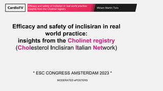 Miriam Martín Toro
Efficacy and safety of inclisiran in real world practice:
insights from the Cholinet registry
Efficacy and safety of inclisiran in real
world practice:
insights from the Cholinet registry
(Cholesterol Inclisiran Italian Network)
* ESC CONGRESS AMSTERDAM 2023 *
MODERATED ePOSTERS
 