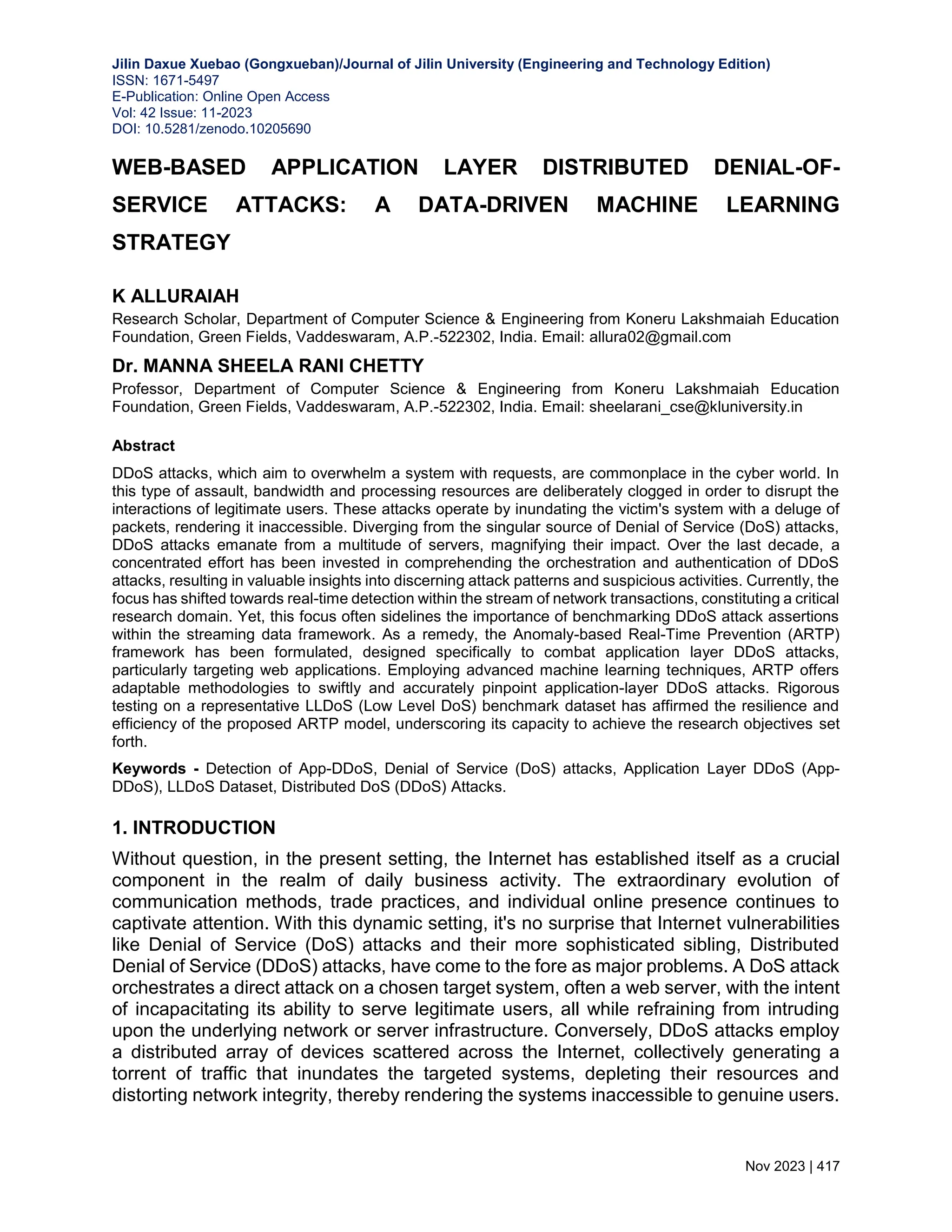 Jilin Daxue Xuebao (Gongxueban)/Journal of Jilin University (Engineering and Technology Edition) ISSN: 1671-5497 E-Publication: Online Open Access Vol: 42 Issue: 11-2023 DOI: 10.5281/zenodo.10205690 Nov 2023 | 417 WEB-BASED APPLICATION LAYER DISTRIBUTED DENIAL-OF- SERVICE ATTACKS: A DATA-DRIVEN MACHINE LEARNING STRATEGY K ALLURAIAH Research Scholar, Department of Computer Science & Engineering from Koneru Lakshmaiah Education Foundation, Green Fields, Vaddeswaram, A.P.-522302, India. Email: allura02@gmail.com Dr. MANNA SHEELA RANI CHETTY Professor, Department of Computer Science & Engineering from Koneru Lakshmaiah Education Foundation, Green Fields, Vaddeswaram, A.P.-522302, India. Email: sheelarani_cse@kluniversity.in Abstract DDoS attacks, which aim to overwhelm a system with requests, are commonplace in the cyber world. In this type of assault, bandwidth and processing resources are deliberately clogged in order to disrupt the interactions of legitimate users. These attacks operate by inundating the victim's system with a deluge of packets, rendering it inaccessible. Diverging from the singular source of Denial of Service (DoS) attacks, DDoS attacks emanate from a multitude of servers, magnifying their impact. Over the last decade, a concentrated effort has been invested in comprehending the orchestration and authentication of DDoS attacks, resulting in valuable insights into discerning attack patterns and suspicious activities. Currently, the focus has shifted towards real-time detection within the stream of network transactions, constituting a critical research domain. Yet, this focus often sidelines the importance of benchmarking DDoS attack assertions within the streaming data framework. As a remedy, the Anomaly-based Real-Time Prevention (ARTP) framework has been formulated, designed specifically to combat application layer DDoS attacks, particularly targeting web applications. Employing advanced machine learning techniques, ARTP offers adaptable methodologies to swiftly and accurately pinpoint application-layer DDoS attacks. Rigorous testing on a representative LLDoS (Low Level DoS) benchmark dataset has affirmed the resilience and efficiency of the proposed ARTP model, underscoring its capacity to achieve the research objectives set forth. Keywords - Detection of App-DDoS, Denial of Service (DoS) attacks, Application Layer DDoS (App- DDoS), LLDoS Dataset, Distributed DoS (DDoS) Attacks. 1. INTRODUCTION Without question, in the present setting, the Internet has established itself as a crucial component in the realm of daily business activity. The extraordinary evolution of communication methods, trade practices, and individual online presence continues to captivate attention. With this dynamic setting, it's no surprise that Internet vulnerabilities like Denial of Service (DoS) attacks and their more sophisticated sibling, Distributed Denial of Service (DDoS) attacks, have come to the fore as major problems. A DoS attack orchestrates a direct attack on a chosen target system, often a web server, with the intent of incapacitating its ability to serve legitimate users, all while refraining from intruding upon the underlying network or server infrastructure. Conversely, DDoS attacks employ a distributed array of devices scattered across the Internet, collectively generating a torrent of traffic that inundates the targeted systems, depleting their resources and distorting network integrity, thereby rendering the systems inaccessible to genuine users. 