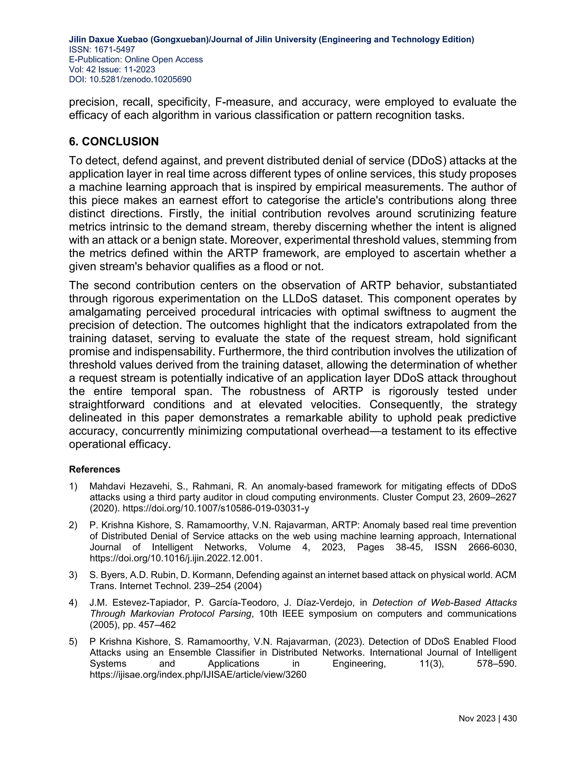 Jilin Daxue Xuebao (Gongxueban)/Journal of Jilin University (Engineering and Technology Edition) ISSN: 1671-5497 E-Publication: Online Open Access Vol: 42 Issue: 11-2023 DOI: 10.5281/zenodo.10205690 Nov 2023 | 430 precision, recall, specificity, F-measure, and accuracy, were employed to evaluate the efficacy of each algorithm in various classification or pattern recognition tasks. 6. CONCLUSION To detect, defend against, and prevent distributed denial of service (DDoS) attacks at the application layer in real time across different types of online services, this study proposes a machine learning approach that is inspired by empirical measurements. The author of this piece makes an earnest effort to categorise the article's contributions along three distinct directions. Firstly, the initial contribution revolves around scrutinizing feature metrics intrinsic to the demand stream, thereby discerning whether the intent is aligned with an attack or a benign state. Moreover, experimental threshold values, stemming from the metrics defined within the ARTP framework, are employed to ascertain whether a given stream's behavior qualifies as a flood or not. The second contribution centers on the observation of ARTP behavior, substantiated through rigorous experimentation on the LLDoS dataset. This component operates by amalgamating perceived procedural intricacies with optimal swiftness to augment the precision of detection. The outcomes highlight that the indicators extrapolated from the training dataset, serving to evaluate the state of the request stream, hold significant promise and indispensability. Furthermore, the third contribution involves the utilization of threshold values derived from the training dataset, allowing the determination of whether a request stream is potentially indicative of an application layer DDoS attack throughout the entire temporal span. The robustness of ARTP is rigorously tested under straightforward conditions and at elevated velocities. Consequently, the strategy delineated in this paper demonstrates a remarkable ability to uphold peak predictive accuracy, concurrently minimizing computational overhead—a testament to its effective operational efficacy. References 1) Mahdavi Hezavehi, S., Rahmani, R. An anomaly-based framework for mitigating effects of DDoS attacks using a third party auditor in cloud computing environments. Cluster Comput 23, 2609–2627 (2020). https://doi.org/10.1007/s10586-019-03031-y 2) P. Krishna Kishore, S. Ramamoorthy, V.N. Rajavarman, ARTP: Anomaly based real time prevention of Distributed Denial of Service attacks on the web using machine learning approach, International Journal of Intelligent Networks, Volume 4, 2023, Pages 38-45, ISSN 2666-6030, https://doi.org/10.1016/j.ijin.2022.12.001. 3) S. Byers, A.D. Rubin, D. Kormann, Defending against an internet based attack on physical world. ACM Trans. Internet Technol. 239–254 (2004) 4) J.M. Estevez-Tapiador, P. García-Teodoro, J. Díaz-Verdejo, in Detection of Web-Based Attacks Through Markovian Protocol Parsing, 10th IEEE symposium on computers and communications (2005), pp. 457–462 5) P Krishna Kishore, S. Ramamoorthy, V.N. Rajavarman, (2023). Detection of DDoS Enabled Flood Attacks using an Ensemble Classifier in Distributed Networks. International Journal of Intelligent Systems and Applications in Engineering, 11(3), 578–590. https://ijisae.org/index.php/IJISAE/article/view/3260 