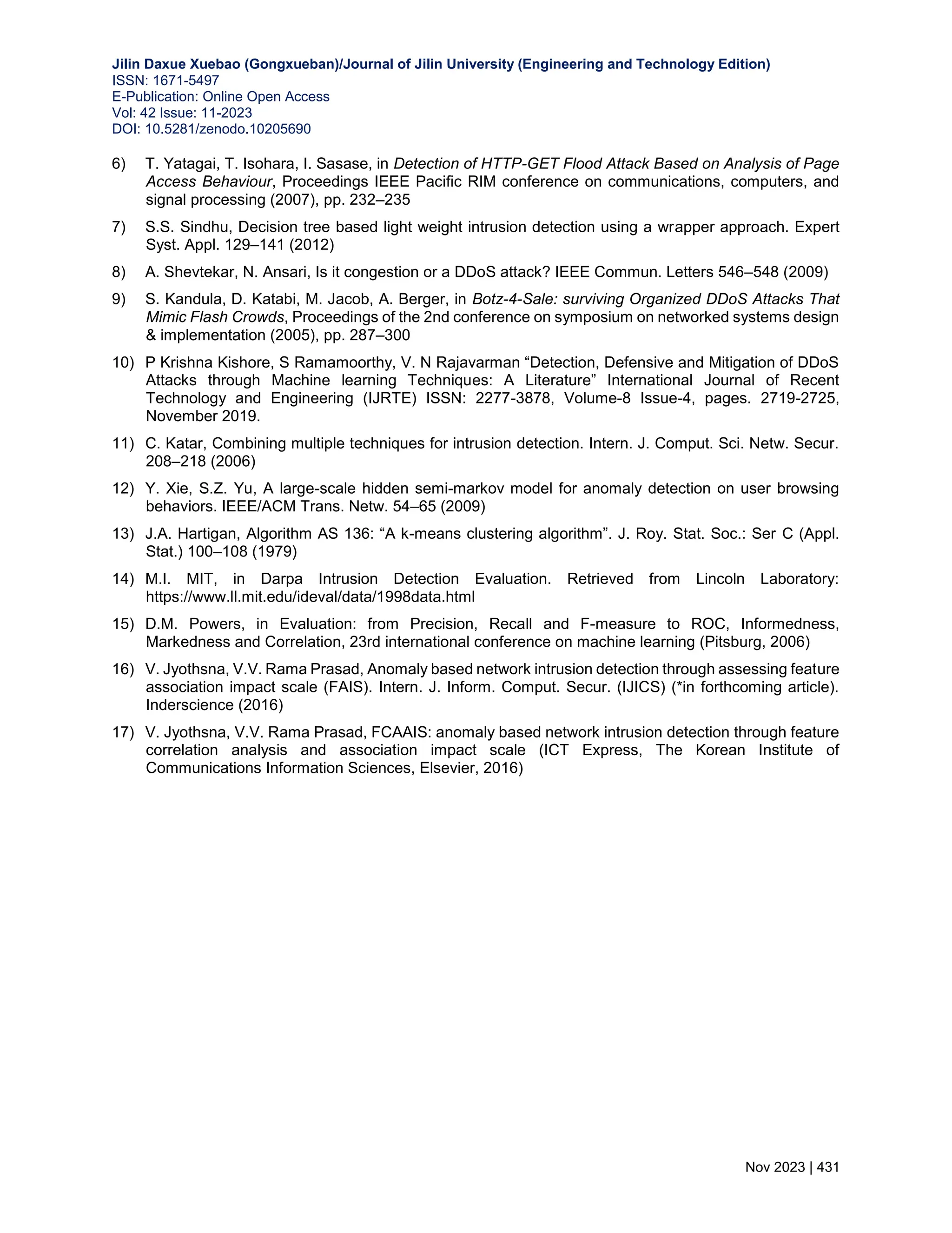 Jilin Daxue Xuebao (Gongxueban)/Journal of Jilin University (Engineering and Technology Edition) ISSN: 1671-5497 E-Publication: Online Open Access Vol: 42 Issue: 11-2023 DOI: 10.5281/zenodo.10205690 Nov 2023 | 431 6) T. Yatagai, T. Isohara, I. Sasase, in Detection of HTTP-GET Flood Attack Based on Analysis of Page Access Behaviour, Proceedings IEEE Paciﬁc RIM conference on communications, computers, and signal processing (2007), pp. 232–235 7) S.S. Sindhu, Decision tree based light weight intrusion detection using a wrapper approach. Expert Syst. Appl. 129–141 (2012) 8) A. Shevtekar, N. Ansari, Is it congestion or a DDoS attack? IEEE Commun. Letters 546–548 (2009) 9) S. Kandula, D. Katabi, M. Jacob, A. Berger, in Botz-4-Sale: surviving Organized DDoS Attacks That Mimic Flash Crowds, Proceedings of the 2nd conference on symposium on networked systems design & implementation (2005), pp. 287–300 10) P Krishna Kishore, S Ramamoorthy, V. N Rajavarman “Detection, Defensive and Mitigation of DDoS Attacks through Machine learning Techniques: A Literature” International Journal of Recent Technology and Engineering (IJRTE) ISSN: 2277-3878, Volume-8 Issue-4, pages. 2719-2725, November 2019. 11) C. Katar, Combining multiple techniques for intrusion detection. Intern. J. Comput. Sci. Netw. Secur. 208–218 (2006) 12) Y. Xie, S.Z. Yu, A large-scale hidden semi-markov model for anomaly detection on user browsing behaviors. IEEE/ACM Trans. Netw. 54–65 (2009) 13) J.A. Hartigan, Algorithm AS 136: “A k-means clustering algorithm”. J. Roy. Stat. Soc.: Ser C (Appl. Stat.) 100–108 (1979) 14) M.I. MIT, in Darpa Intrusion Detection Evaluation. Retrieved from Lincoln Laboratory: https://www.ll.mit.edu/ideval/data/1998data.html 15) D.M. Powers, in Evaluation: from Precision, Recall and F-measure to ROC, Informedness, Markedness and Correlation, 23rd international conference on machine learning (Pitsburg, 2006) 16) V. Jyothsna, V.V. Rama Prasad, Anomaly based network intrusion detection through assessing feature association impact scale (FAIS). Intern. J. Inform. Comput. Secur. (IJICS) (*in forthcoming article). Inderscience (2016) 17) V. Jyothsna, V.V. Rama Prasad, FCAAIS: anomaly based network intrusion detection through feature correlation analysis and association impact scale (ICT Express, The Korean Institute of Communications Information Sciences, Elsevier, 2016) 