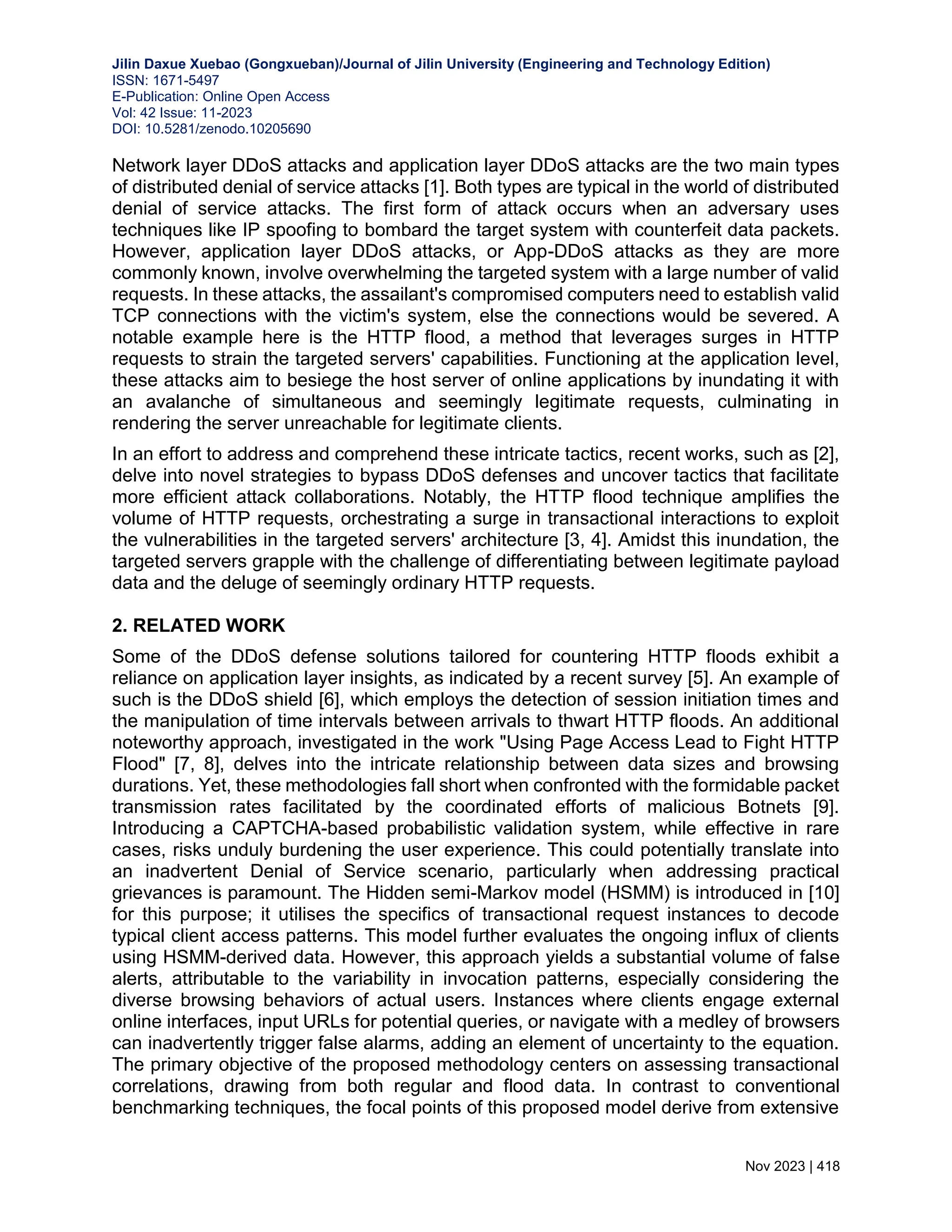 Jilin Daxue Xuebao (Gongxueban)/Journal of Jilin University (Engineering and Technology Edition) ISSN: 1671-5497 E-Publication: Online Open Access Vol: 42 Issue: 11-2023 DOI: 10.5281/zenodo.10205690 Nov 2023 | 418 Network layer DDoS attacks and application layer DDoS attacks are the two main types of distributed denial of service attacks [1]. Both types are typical in the world of distributed denial of service attacks. The first form of attack occurs when an adversary uses techniques like IP spoofing to bombard the target system with counterfeit data packets. However, application layer DDoS attacks, or App-DDoS attacks as they are more commonly known, involve overwhelming the targeted system with a large number of valid requests. In these attacks, the assailant's compromised computers need to establish valid TCP connections with the victim's system, else the connections would be severed. A notable example here is the HTTP flood, a method that leverages surges in HTTP requests to strain the targeted servers' capabilities. Functioning at the application level, these attacks aim to besiege the host server of online applications by inundating it with an avalanche of simultaneous and seemingly legitimate requests, culminating in rendering the server unreachable for legitimate clients. In an effort to address and comprehend these intricate tactics, recent works, such as [2], delve into novel strategies to bypass DDoS defenses and uncover tactics that facilitate more efficient attack collaborations. Notably, the HTTP flood technique amplifies the volume of HTTP requests, orchestrating a surge in transactional interactions to exploit the vulnerabilities in the targeted servers' architecture [3, 4]. Amidst this inundation, the targeted servers grapple with the challenge of differentiating between legitimate payload data and the deluge of seemingly ordinary HTTP requests. 2. RELATED WORK Some of the DDoS defense solutions tailored for countering HTTP floods exhibit a reliance on application layer insights, as indicated by a recent survey [5]. An example of such is the DDoS shield [6], which employs the detection of session initiation times and the manipulation of time intervals between arrivals to thwart HTTP floods. An additional noteworthy approach, investigated in the work "Using Page Access Lead to Fight HTTP Flood" [7, 8], delves into the intricate relationship between data sizes and browsing durations. Yet, these methodologies fall short when confronted with the formidable packet transmission rates facilitated by the coordinated efforts of malicious Botnets [9]. Introducing a CAPTCHA-based probabilistic validation system, while effective in rare cases, risks unduly burdening the user experience. This could potentially translate into an inadvertent Denial of Service scenario, particularly when addressing practical grievances is paramount. The Hidden semi-Markov model (HSMM) is introduced in [10] for this purpose; it utilises the specifics of transactional request instances to decode typical client access patterns. This model further evaluates the ongoing influx of clients using HSMM-derived data. However, this approach yields a substantial volume of false alerts, attributable to the variability in invocation patterns, especially considering the diverse browsing behaviors of actual users. Instances where clients engage external online interfaces, input URLs for potential queries, or navigate with a medley of browsers can inadvertently trigger false alarms, adding an element of uncertainty to the equation. The primary objective of the proposed methodology centers on assessing transactional correlations, drawing from both regular and flood data. In contrast to conventional benchmarking techniques, the focal points of this proposed model derive from extensive 