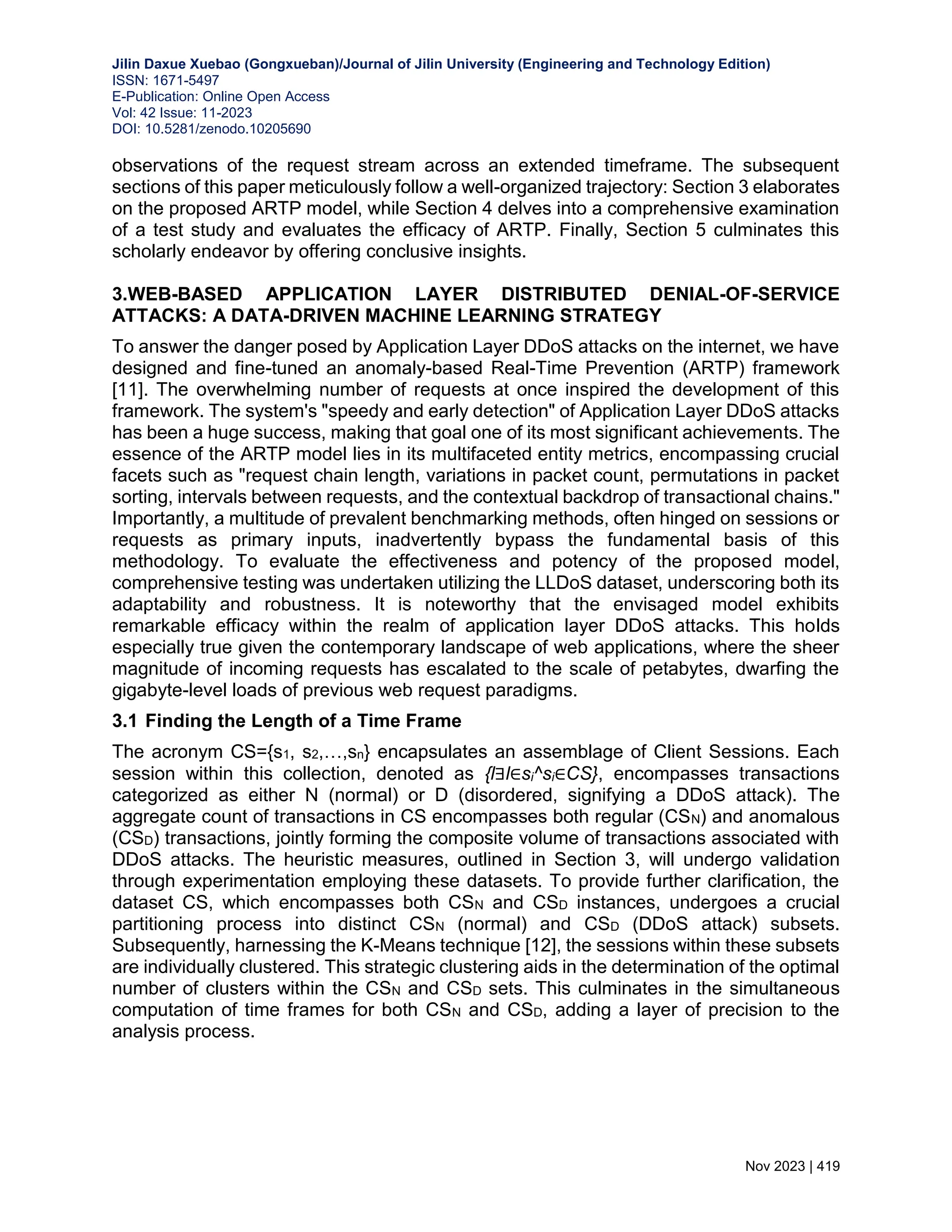 Jilin Daxue Xuebao (Gongxueban)/Journal of Jilin University (Engineering and Technology Edition) ISSN: 1671-5497 E-Publication: Online Open Access Vol: 42 Issue: 11-2023 DOI: 10.5281/zenodo.10205690 Nov 2023 | 419 observations of the request stream across an extended timeframe. The subsequent sections of this paper meticulously follow a well-organized trajectory: Section 3 elaborates on the proposed ARTP model, while Section 4 delves into a comprehensive examination of a test study and evaluates the efficacy of ARTP. Finally, Section 5 culminates this scholarly endeavor by offering conclusive insights. 3.WEB-BASED APPLICATION LAYER DISTRIBUTED DENIAL-OF-SERVICE ATTACKS: A DATA-DRIVEN MACHINE LEARNING STRATEGY To answer the danger posed by Application Layer DDoS attacks on the internet, we have designed and fine-tuned an anomaly-based Real-Time Prevention (ARTP) framework [11]. The overwhelming number of requests at once inspired the development of this framework. The system's "speedy and early detection" of Application Layer DDoS attacks has been a huge success, making that goal one of its most significant achievements. The essence of the ARTP model lies in its multifaceted entity metrics, encompassing crucial facets such as "request chain length, variations in packet count, permutations in packet sorting, intervals between requests, and the contextual backdrop of transactional chains." Importantly, a multitude of prevalent benchmarking methods, often hinged on sessions or requests as primary inputs, inadvertently bypass the fundamental basis of this methodology. To evaluate the effectiveness and potency of the proposed model, comprehensive testing was undertaken utilizing the LLDoS dataset, underscoring both its adaptability and robustness. It is noteworthy that the envisaged model exhibits remarkable efficacy within the realm of application layer DDoS attacks. This holds especially true given the contemporary landscape of web applications, where the sheer magnitude of incoming requests has escalated to the scale of petabytes, dwarfing the gigabyte-level loads of previous web request paradigms. 3.1 Finding the Length of a Time Frame The acronym CS={s1, s2,…,sn} encapsulates an assemblage of Client Sessions. Each session within this collection, denoted as {l∃l∈si^si∈CS}, encompasses transactions categorized as either N (normal) or D (disordered, signifying a DDoS attack). The aggregate count of transactions in CS encompasses both regular (CSN) and anomalous (CSD) transactions, jointly forming the composite volume of transactions associated with DDoS attacks. The heuristic measures, outlined in Section 3, will undergo validation through experimentation employing these datasets. To provide further clarification, the dataset CS, which encompasses both CSN and CSD instances, undergoes a crucial partitioning process into distinct CSN (normal) and CSD (DDoS attack) subsets. Subsequently, harnessing the K-Means technique [12], the sessions within these subsets are individually clustered. This strategic clustering aids in the determination of the optimal number of clusters within the CSN and CSD sets. This culminates in the simultaneous computation of time frames for both CSN and CSD, adding a layer of precision to the analysis process. 