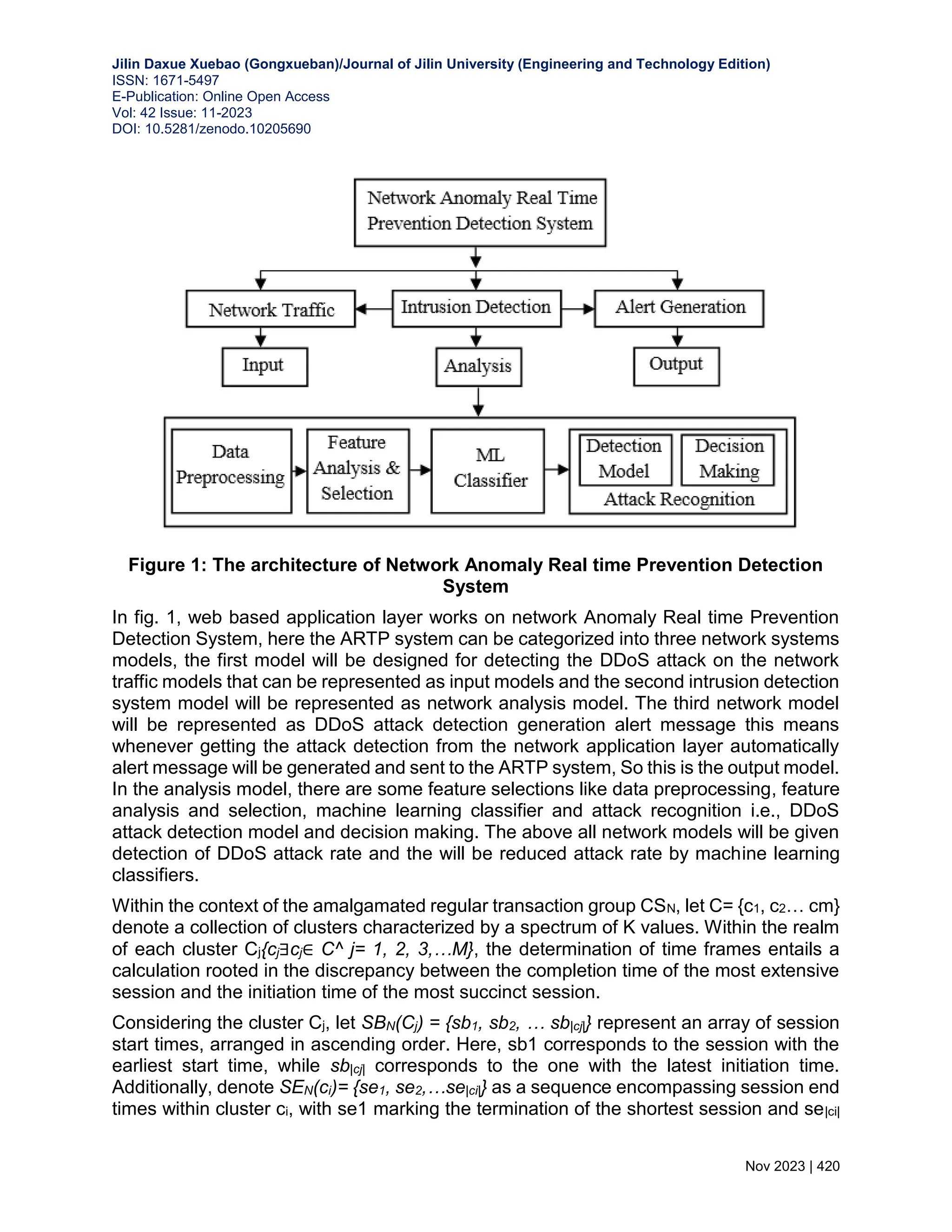 Jilin Daxue Xuebao (Gongxueban)/Journal of Jilin University (Engineering and Technology Edition) ISSN: 1671-5497 E-Publication: Online Open Access Vol: 42 Issue: 11-2023 DOI: 10.5281/zenodo.10205690 Nov 2023 | 420 Figure 1: The architecture of Network Anomaly Real time Prevention Detection System In fig. 1, web based application layer works on network Anomaly Real time Prevention Detection System, here the ARTP system can be categorized into three network systems models, the first model will be designed for detecting the DDoS attack on the network traffic models that can be represented as input models and the second intrusion detection system model will be represented as network analysis model. The third network model will be represented as DDoS attack detection generation alert message this means whenever getting the attack detection from the network application layer automatically alert message will be generated and sent to the ARTP system, So this is the output model. In the analysis model, there are some feature selections like data preprocessing, feature analysis and selection, machine learning classifier and attack recognition i.e., DDoS attack detection model and decision making. The above all network models will be given detection of DDoS attack rate and the will be reduced attack rate by machine learning classifiers. Within the context of the amalgamated regular transaction group CSN, let C= {c1, c2… cm} denote a collection of clusters characterized by a spectrum of K values. Within the realm of each cluster Cj{cj∃cj∈ C^ j= 1, 2, 3,…M}, the determination of time frames entails a calculation rooted in the discrepancy between the completion time of the most extensive session and the initiation time of the most succinct session. Considering the cluster Cj, let SBN(Cj) = {sb1, sb2, … sb|cj|} represent an array of session start times, arranged in ascending order. Here, sb1 corresponds to the session with the earliest start time, while sb|cj| corresponds to the one with the latest initiation time. Additionally, denote SEN(ci)= {se1, se2,…se|ci|} as a sequence encompassing session end times within cluster ci, with se1 marking the termination of the shortest session and se|ci| 