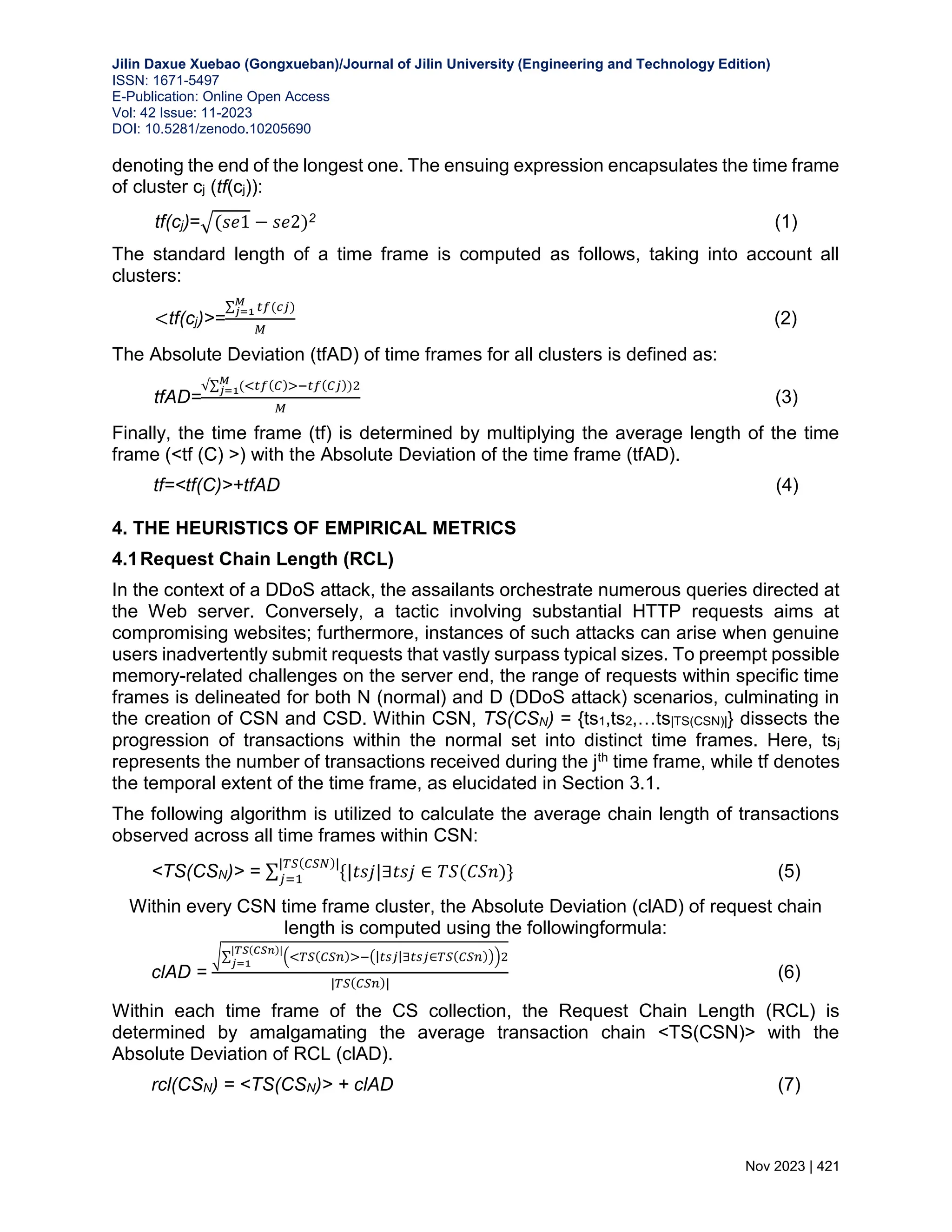 Jilin Daxue Xuebao (Gongxueban)/Journal of Jilin University (Engineering and Technology Edition) ISSN: 1671-5497 E-Publication: Online Open Access Vol: 42 Issue: 11-2023 DOI: 10.5281/zenodo.10205690 Nov 2023 | 421 denoting the end of the longest one. The ensuing expression encapsulates the time frame of cluster cj (tf(cj)): tf(cj)=√(𝑠𝑒1 − 𝑠𝑒2)2 (1) The standard length of a time frame is computed as follows, taking into account all clusters: <tf(cj)>= ∑ 𝑡𝑓(𝑐𝑗) 𝑀 𝑗=1 𝑀 (2) The Absolute Deviation (tfAD) of time frames for all clusters is defined as: tfAD= √∑ (<𝑡𝑓(𝐶)>−𝑡𝑓(𝐶𝑗))2 𝑀 𝑗=1 𝑀 (3) Finally, the time frame (tf) is determined by multiplying the average length of the time frame (<tf (C) >) with the Absolute Deviation of the time frame (tfAD). tf=<tf(C)>+tfAD (4) 4. THE HEURISTICS OF EMPIRICAL METRICS 4.1Request Chain Length (RCL) In the context of a DDoS attack, the assailants orchestrate numerous queries directed at the Web server. Conversely, a tactic involving substantial HTTP requests aims at compromising websites; furthermore, instances of such attacks can arise when genuine users inadvertently submit requests that vastly surpass typical sizes. To preempt possible memory-related challenges on the server end, the range of requests within specific time frames is delineated for both N (normal) and D (DDoS attack) scenarios, culminating in the creation of CSN and CSD. Within CSN, TS(CSN) = {ts1,ts2,…ts|TS(CSN)|} dissects the progression of transactions within the normal set into distinct time frames. Here, tsj represents the number of transactions received during the jth time frame, while tf denotes the temporal extent of the time frame, as elucidated in Section 3.1. The following algorithm is utilized to calculate the average chain length of transactions observed across all time frames within CSN: <TS(CSN)> = ∑ {|𝑡𝑠𝑗|∃𝑡𝑠𝑗 ∈ 𝑇𝑆(𝐶𝑆𝑛)} |𝑇𝑆(𝐶𝑆𝑁)| 𝑗=1 (5) Within every CSN time frame cluster, the Absolute Deviation (clAD) of request chain length is computed using the followingformula: clAD = √∑ (<𝑇𝑆(𝐶𝑆𝑛)>−(|𝑡𝑠𝑗|∃𝑡𝑠𝑗∈𝑇𝑆(𝐶𝑆𝑛)))2 |𝑇𝑆(𝐶𝑆𝑛)| 𝑗=1 |𝑇𝑆(𝐶𝑆𝑛)| (6) Within each time frame of the CS collection, the Request Chain Length (RCL) is determined by amalgamating the average transaction chain <TS(CSN)> with the Absolute Deviation of RCL (clAD). rcl(CSN) = <TS(CSN)> + clAD (7) 