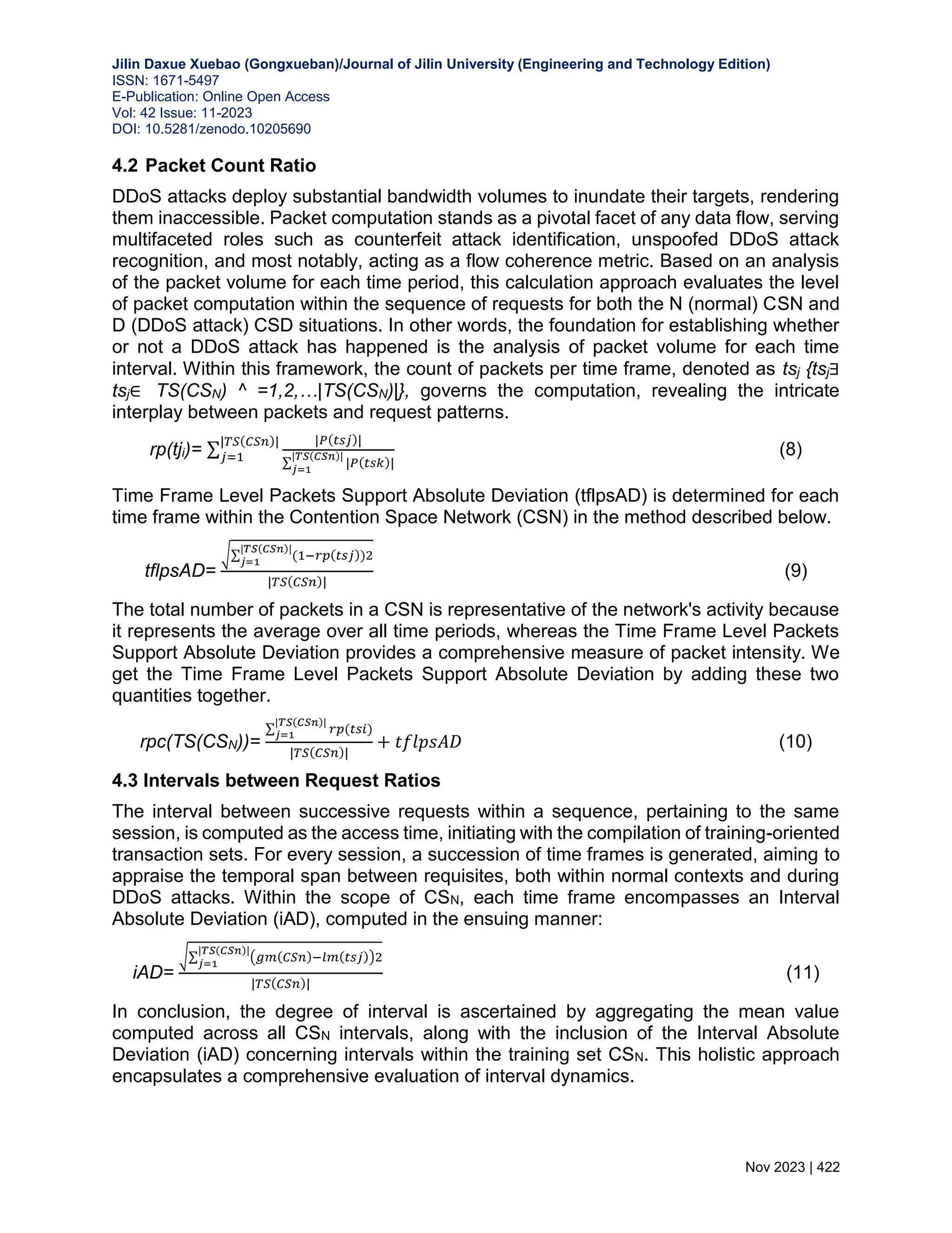 Jilin Daxue Xuebao (Gongxueban)/Journal of Jilin University (Engineering and Technology Edition) ISSN: 1671-5497 E-Publication: Online Open Access Vol: 42 Issue: 11-2023 DOI: 10.5281/zenodo.10205690 Nov 2023 | 422 4.2 Packet Count Ratio DDoS attacks deploy substantial bandwidth volumes to inundate their targets, rendering them inaccessible. Packet computation stands as a pivotal facet of any data flow, serving multifaceted roles such as counterfeit attack identification, unspoofed DDoS attack recognition, and most notably, acting as a flow coherence metric. Based on an analysis of the packet volume for each time period, this calculation approach evaluates the level of packet computation within the sequence of requests for both the N (normal) CSN and D (DDoS attack) CSD situations. In other words, the foundation for establishing whether or not a DDoS attack has happened is the analysis of packet volume for each time interval. Within this framework, the count of packets per time frame, denoted as tsj {tsj∃ tsj∈ TS(CSN) ^ =1,2,…|TS(CSN)|}, governs the computation, revealing the intricate interplay between packets and request patterns. rp(tji)= ∑ |𝑃(𝑡𝑠𝑗)| ∑ |𝑃(𝑡𝑠𝑘)| |𝑇𝑆(𝐶𝑆𝑛)| 𝑗=1 |𝑇𝑆(𝐶𝑆𝑛)| 𝑗=1 (8) Time Frame Level Packets Support Absolute Deviation (tflpsAD) is determined for each time frame within the Contention Space Network (CSN) in the method described below. tflpsAD= √∑ (1−𝑟𝑝(𝑡𝑠𝑗))2 |𝑇𝑆(𝐶𝑆𝑛)| 𝑗=1 |𝑇𝑆(𝐶𝑆𝑛)| (9) The total number of packets in a CSN is representative of the network's activity because it represents the average over all time periods, whereas the Time Frame Level Packets Support Absolute Deviation provides a comprehensive measure of packet intensity. We get the Time Frame Level Packets Support Absolute Deviation by adding these two quantities together. rpc(TS(CSN))= ∑ 𝑟𝑝(𝑡𝑠𝑖) |𝑇𝑆(𝐶𝑆𝑛)| 𝑗=1 |𝑇𝑆(𝐶𝑆𝑛)| + 𝑡𝑓𝑙𝑝𝑠𝐴𝐷 (10) 4.3 Intervals between Request Ratios The interval between successive requests within a sequence, pertaining to the same session, is computed as the access time, initiating with the compilation of training-oriented transaction sets. For every session, a succession of time frames is generated, aiming to appraise the temporal span between requisites, both within normal contexts and during DDoS attacks. Within the scope of CSN, each time frame encompasses an Interval Absolute Deviation (iAD), computed in the ensuing manner: iAD= √∑ (𝑔𝑚(𝐶𝑆𝑛)−𝑙𝑚(𝑡𝑠𝑗))2 |𝑇𝑆(𝐶𝑆𝑛)| 𝑗=1 |𝑇𝑆(𝐶𝑆𝑛)| (11) In conclusion, the degree of interval is ascertained by aggregating the mean value computed across all CSN intervals, along with the inclusion of the Interval Absolute Deviation (iAD) concerning intervals within the training set CSN. This holistic approach encapsulates a comprehensive evaluation of interval dynamics. 