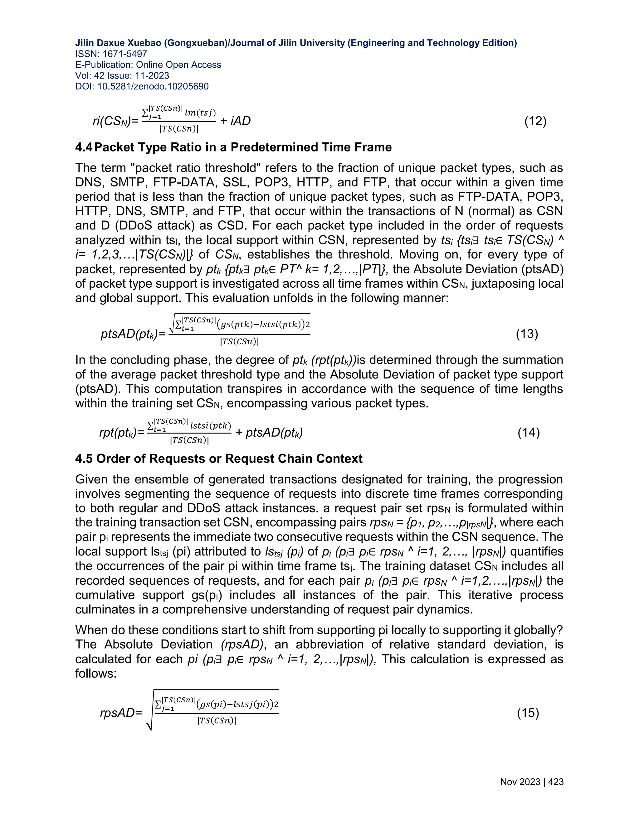 Jilin Daxue Xuebao (Gongxueban)/Journal of Jilin University (Engineering and Technology Edition) ISSN: 1671-5497 E-Publication: Online Open Access Vol: 42 Issue: 11-2023 DOI: 10.5281/zenodo.10205690 Nov 2023 | 423 ri(CSN)= ∑ 𝑙𝑚(𝑡𝑠𝑗) |𝑇𝑆(𝐶𝑆𝑛)| 𝑗=1 |𝑇𝑆(𝐶𝑆𝑛)| + iAD (12) 4.4Packet Type Ratio in a Predetermined Time Frame The term "packet ratio threshold" refers to the fraction of unique packet types, such as DNS, SMTP, FTP-DATA, SSL, POP3, HTTP, and FTP, that occur within a given time period that is less than the fraction of unique packet types, such as FTP-DATA, POP3, HTTP, DNS, SMTP, and FTP, that occur within the transactions of N (normal) as CSN and D (DDoS attack) as CSD. For each packet type included in the order of requests analyzed within tsl, the local support within CSN, represented by tsi {tsi∃ tsi∈ TS(CSN) ^ i= 1,2,3,…|TS(CSN)|} of CSN, establishes the threshold. Moving on, for every type of packet, represented by ptk {ptk∃ ptk∈ PT^ k= 1,2,…,|PT|}, the Absolute Deviation (ptsAD) of packet type support is investigated across all time frames within CSN, juxtaposing local and global support. This evaluation unfolds in the following manner: ptsAD(ptk)= √∑ (𝑔𝑠(𝑝𝑡𝑘)−𝑙𝑠𝑡𝑠𝑖(𝑝𝑡𝑘))2 |𝑇𝑆(𝐶𝑆𝑛)| 𝑖=1 |𝑇𝑆(𝐶𝑆𝑛)| (13) In the concluding phase, the degree of ptk (rpt(ptk))is determined through the summation of the average packet threshold type and the Absolute Deviation of packet type support (ptsAD). This computation transpires in accordance with the sequence of time lengths within the training set CSN, encompassing various packet types. rpt(ptk)= ∑ 𝑙𝑠𝑡𝑠𝑖(𝑝𝑡𝑘) |𝑇𝑆(𝐶𝑆𝑛)| 𝑖=1 |𝑇𝑆(𝐶𝑆𝑛)| + ptsAD(ptk) (14) 4.5 Order of Requests or Request Chain Context Given the ensemble of generated transactions designated for training, the progression involves segmenting the sequence of requests into discrete time frames corresponding to both regular and DDoS attack instances. a request pair set rpsN is formulated within the training transaction set CSN, encompassing pairs rpsN = {p1, p2,…,p|rpsN|}, where each pair pi represents the immediate two consecutive requests within the CSN sequence. The local support lstsj (pi) attributed to lstsj (pi) of pi (pi∃ pi∈ rpsN ^ i=1, 2,…, |rpsN|) quantifies the occurrences of the pair pi within time frame tsj. The training dataset CSN includes all recorded sequences of requests, and for each pair pi (pi∃ pi∈ rpsN ^ i=1,2,…,|rpsN|) the cumulative support gs(pi) includes all instances of the pair. This iterative process culminates in a comprehensive understanding of request pair dynamics. When do these conditions start to shift from supporting pi locally to supporting it globally? The Absolute Deviation (rpsAD), an abbreviation of relative standard deviation, is calculated for each pi (pi∃ pi∈ rpsN ^ i=1, 2,…,|rpsN|), This calculation is expressed as follows: rpsAD= √ ∑ (𝑔𝑠(𝑝𝑖)−𝑙𝑠𝑡𝑠𝑗(𝑝𝑖))2 |𝑇𝑆(𝐶𝑆𝑛)| 𝑗=1 |𝑇𝑆(𝐶𝑆𝑛)| (15) 