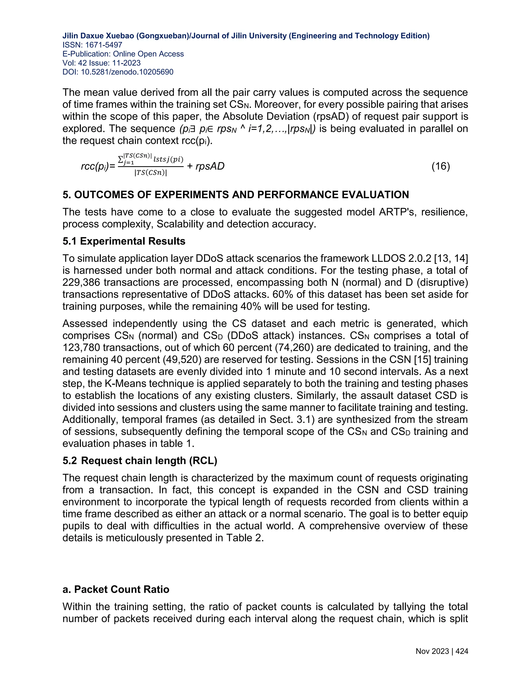 Jilin Daxue Xuebao (Gongxueban)/Journal of Jilin University (Engineering and Technology Edition) ISSN: 1671-5497 E-Publication: Online Open Access Vol: 42 Issue: 11-2023 DOI: 10.5281/zenodo.10205690 Nov 2023 | 424 The mean value derived from all the pair carry values is computed across the sequence of time frames within the training set CSN. Moreover, for every possible pairing that arises within the scope of this paper, the Absolute Deviation (rpsAD) of request pair support is explored. The sequence (pi∃ pi∈ rpsN ^ i=1,2,…,|rpsN|) is being evaluated in parallel on the request chain context rcc(pi). rcc(pi)= ∑ 𝑙𝑠𝑡𝑠𝑗(𝑝𝑖) |𝑇𝑆(𝐶𝑆𝑛)| 𝑗=1 |𝑇𝑆(𝐶𝑆𝑛)| + rpsAD (16) 5. OUTCOMES OF EXPERIMENTS AND PERFORMANCE EVALUATION The tests have come to a close to evaluate the suggested model ARTP's, resilience, process complexity, Scalability and detection accuracy. 5.1 Experimental Results To simulate application layer DDoS attack scenarios the framework LLDOS 2.0.2 [13, 14] is harnessed under both normal and attack conditions. For the testing phase, a total of 229,386 transactions are processed, encompassing both N (normal) and D (disruptive) transactions representative of DDoS attacks. 60% of this dataset has been set aside for training purposes, while the remaining 40% will be used for testing. Assessed independently using the CS dataset and each metric is generated, which comprises CSN (normal) and CSD (DDoS attack) instances. CSN comprises a total of 123,780 transactions, out of which 60 percent (74,260) are dedicated to training, and the remaining 40 percent (49,520) are reserved for testing. Sessions in the CSN [15] training and testing datasets are evenly divided into 1 minute and 10 second intervals. As a next step, the K-Means technique is applied separately to both the training and testing phases to establish the locations of any existing clusters. Similarly, the assault dataset CSD is divided into sessions and clusters using the same manner to facilitate training and testing. Additionally, temporal frames (as detailed in Sect. 3.1) are synthesized from the stream of sessions, subsequently defining the temporal scope of the CSN and CSD training and evaluation phases in table 1. 5.2 Request chain length (RCL) The request chain length is characterized by the maximum count of requests originating from a transaction. In fact, this concept is expanded in the CSN and CSD training environment to incorporate the typical length of requests recorded from clients within a time frame described as either an attack or a normal scenario. The goal is to better equip pupils to deal with difficulties in the actual world. A comprehensive overview of these details is meticulously presented in Table 2. a. Packet Count Ratio Within the training setting, the ratio of packet counts is calculated by tallying the total number of packets received during each interval along the request chain, which is split 