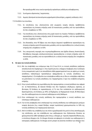 6
θα προσδιορισθεί στην οικεία προκήρυξη πρόσκληση εκδήλωση ενδιαφέροντος.
7.2.2. Συστήματα υδροπονίας / αεροπονίας.
7.2.3. Αμιγώς ηλεκτρικά αυτοκινούμενα μηχανήματα (ελκυστήρες, μηχανές συλλογής κ.λπ.)
7.3.Επιπλέον των ανωτέρω,
7.3.1. Σε επενδύσεις που υλοποιούνται από γεωργούς νεαρής ηλικίας προβλέπεται
προσαύξηση της έντασης στήριξης κατά 10 ποσοστιαίες μονάδες υπό την προϋπόθεση
ότι δεν υπερβαίνει το 70%.
7.3.2. Για επενδύσεις που υλοποιούνται στα μικρά νησιά του Αιγαίου Πελάγους προβλέπεται
προσαύξηση της έντασης στήριξης κατά 10 ποσοστιαίες μονάδες, υπό την προϋπόθεση
ότι δεν υπερβαίνει το 70%.
7.3.3. Στη Θεσσαλία, στην ΠΕ Έβρου και στον Δήμου Δομοκού προβλέπεται προσαύξηση της
έντασης στήριξης κατά 10 ποσοστιαίες μονάδες υπό την προϋπόθεση ότι η τελική ένταση
στήριξης δεν υπερβαίνει το 65%.
7.3.4. Στις ηπειρωτικές περιοχές που συμπεριλαμβάνονται στα Σχέδια Δίκαιης Αναπτυξιακής
Μετάβασης (περιοχές απολιγνιτοποίησης) προσαυξάνεται η ένταση στήριξης κατά 10
ποσοστιαίες μονάδες υπό την προϋπόθεση ότι η τελική ένταση στήριξης δεν υπερβαίνει
το 65%.
8. Ως προς την τυπική απόδοση:
8.1.1. Με την επιφύλαξη των επόμενων παρ. 8.1.2 έως 8.1.4, οι τυπικές αποδόσεις ορίζονται
αποκλειστικά στο παράρτημα 1. Στην περίπτωση που υπάρχουν διαφορές στην τυπολογία
ή στις ονομαστικές τιμές ή σε οποιοδήποτε άλλο χαρακτηριστικό τους σε σχέση με τυπικές
αποδόσεις παλαιότερων προσκλήσεων εφαρμόζονται οι τυπικές αποδόσεις του
παραρτήματος 1. Οι σύμβουλοι των υποψηφίων καθώς και οι ίδιοι οι υποψήφιοι οφείλουν
να μελετήσουν τις τυπικές αποδόσεις του παραρτήματος 1 πριν την υποβολή αιτήματος
στήριξης.
8.1.2. Στην τυπική απόδοση της εκμετάλλευσης δεν προσμετράται η τυπική απόδοση που αφορά
σε: α) Βοσκοτόπους, β) Δασικά δένδρα που δεν παράγουν εδώδιμους καρπούς, γ)
Φυτώρια, δ) Εκτάσεις σε αγρανάπαυση, ε) Γη που δεν εντάσσεται σε καλλιεργητική
δραστηριότητα, στ) Εκτάσεις με ΑΠΕ, ζ) Θηράματα, η) Θηραματικά πτηνά, θ) Μανιτάρια
που δεν καλλιεργούνται σε εντατική καλλιέργεια εντός θαλάμων.
8.1.3. Στον υπολογισμό της τυπικής απόδοσης δεν προσμετράται η τυπική απόδοση των
επίσπορων καλλιεργειών.
8.1.4. Για το έτος αναφοράς στον υπολογισμό της τυπικής απόδοσης των καλλιεργειών μονίμων
νεαρών φυτειών (π.χ. νεαρά δένδρα, νεαροί αμπελώνες) χρησιμοποιείται το 50% της
τυπικής απόδοσης των παραγωγικών φυτειών.
8.1.5. Από το στάδιο της υποβολής έως και πέντε ημερολογιακά έτη μετά το έτος αποπληρωμής
της επένδυσης, για την επαλήθευση των καλλιεργειών που δηλώνονται δύναται να
χρησιμοποιείται κάθε πρόσφορο μέσο όπως, ο έλεγχος με τεχνικές παρακολούθησης γης,
ο επιτόπιος έλεγχος κ.λπ. Οι έλεγχοι δύναται να αφορούν το σύνολο των καλλιεργειών ή
κατηγορίες καλλιεργειών. Οι έλεγχοι αυτοί μπορεί να γίνονται επιπλέον των ελέγχων που
 